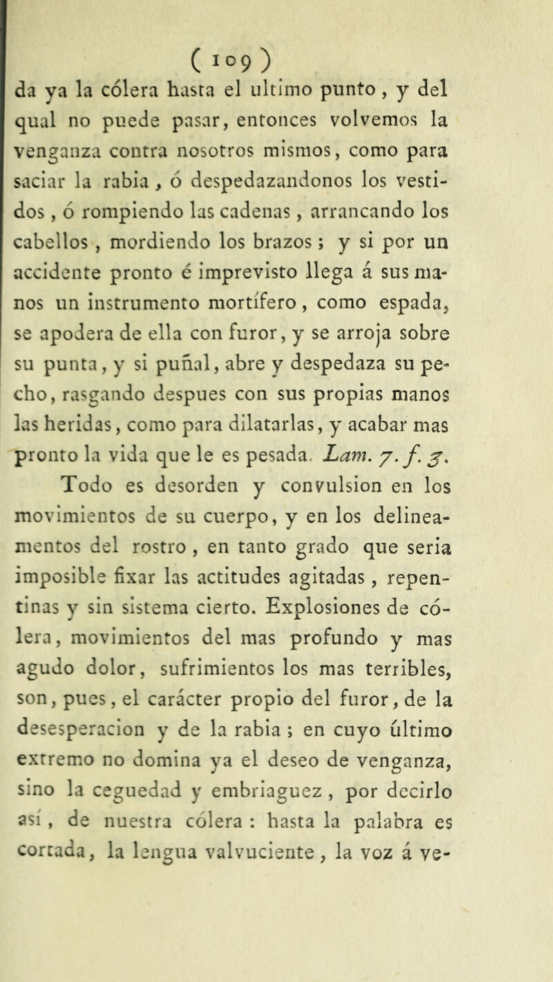 ( io9 ) da ya la cólera hasta el ultimo punto, y del qual no puede pasar, entonces volvemos la venganza contra nosotros mismos, como para saciar la rabia, ó despedazándonos los vesti- dos , ó rompiendo las cadenas, arrancando los cabellos , mordiendo los brazos; y si por un accidente pronto é imprevisto llega á sus ma- nos un instrumento mortífero, como espada, se apodera de ella con furor, y se arroja sobre su punta, y si puñal, abre y despedaza su pe- cho, rasgando después con sus propias manos las heridas, como para dilatarlas, y acabar mas pronto la vida que le es pesada. Lam. y. f. 3. Todo es desorden y convulsión en los movimientos de su cuerpo, y en los delinea- mentos del rostro , en tanto grado que seria imposible fixar las actitudes agitadas, repen- tinas y sin sistema cierto. Explosiones de có- lera, movimientos del mas profundo y mas agudo dolor, sufrimientos los mas terribles, son, pues, el carácter propio del furor, de la desesperación y de la rabia ; en cuyo íiltimo extremo no domina ya el deseo de venganza, sino la ceguedad y embriaguez , por decirlo así, de nuestra cólera : hasta la palabra es cortada, la lengua valvuciente, la voz á ve-