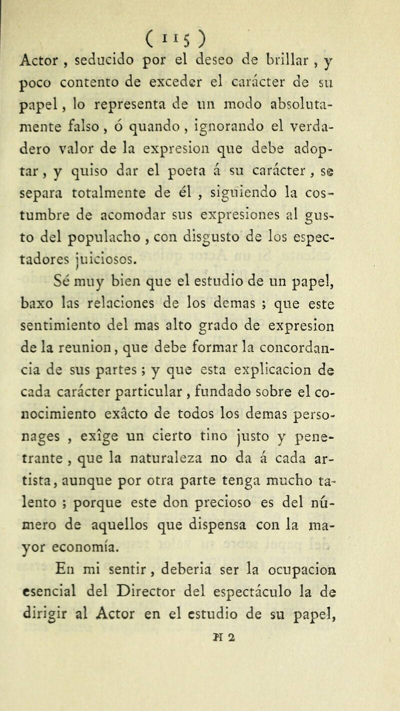 (ll$) Actor , seducido por el deseo de brillar , y poco contento de exceder el carácter de su papel, lo representa de un modo absoluta- mente falso, ó quando, ignorando el verda- dero valor de la expresión que debe adop- tar , y quiso dar el poeta á su carácter * se separa totalmente de él , siguiendo la cos- tumbre de acomodar sus expresiones al gus- to del populacho , con disgusto de los espec- tadores juiciosos. Sé muy bien que el estudio de un papel, baxo las relaciones de los demas ; que este sentimiento del mas alto grado de expresión de la reunión, que debe formar la concordan- cia de sus partes; y que esta explicación de cada carácter particular , fundado sobre el co- nocimiento exacto de todos los demas perso- nages , exige un cierto tino justo y pene- trante , que la naturaleza no da á cada ar- tista, aunque por otra parte tenga mucho ta- lento ; porque este don precioso es del nú- mero de aquellos que dispensa con la ma- yor economía. En mi sentir, debería ser la ocupación esencial del Director del espectáculo la de dirigir al Actor en el estudio de su papel,