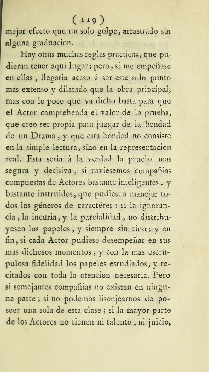 ( IX9 ) mejor efecto que un solo golpe, arrastrado sin alguna graduación. Hay otras muchas reglas practicas, que pu- dieran tener aquí lugar; pero, si me empeñase en ellas, llegaría acaso á ser este solo punto mas extenso y dilatado que la obra principal; mas con lo poco que va dicho basta para que el Actor comprehenda el valor de la prueba, que creo ser propia para juzgar de la bondad de un Drama, y que esta bondad no consiste en la simple lectura, sino en la representación real. Esta seria á la verdad la prueba mas segura y decisiva , si tuviésemos compañías compuestas de Actores bastante inteligentes, y bastante instruidos, que pudiesen manejar to- dos los géneros de caractéres : si la ignoran- cia , la incuria, y la parcialidad , no distribu- yesen los papeles, y siempre sin tino ; y en fin, si cada Actor pudiese desempeñar en sus mas dichosos momentos, y con la mas escru- pulosa fidelidad los papeles estudiados, y re- citados con toda la atención necesaria. Pero si semejantes compañías no existen en ningu- na parte; si no podemos lisonjearnos de po- seer una sola de esta clase ; si la mayor parte de los Actores no tienen ni talento , ni juicio,