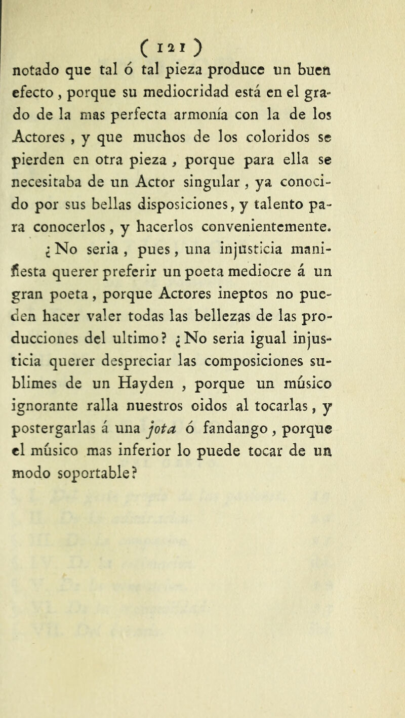 notado que tal ó tal pieza produce un buen efecto , porque su mediocridad está en el gra- do de la mas perfecta armonía con la de los Actores , y que muchos de los coloridos se pierden en otra pieza , porque para ella se necesitaba de un Actor singular , ya conoci- do por sus bellas disposiciones, y talento pa- ra conocerlos, y hacerlos convenientemente. ¿ No seria , pues, una injusticia mani- fiesta querer preferir un poeta mediocre á un gran poeta, porque Actores ineptos no pue- den hacer valer todas las bellezas de las pro- ducciones del ultimo? ¿No seria igual injus- ticia querer despreciar las composiciones su- blimes de un Hayden , porque un músico ignorante ralla nuestros oidos al tocarlas, y postergarlas á una jota ó fandango , porque el músico mas inferior lo puede tocar de un modo soportable?