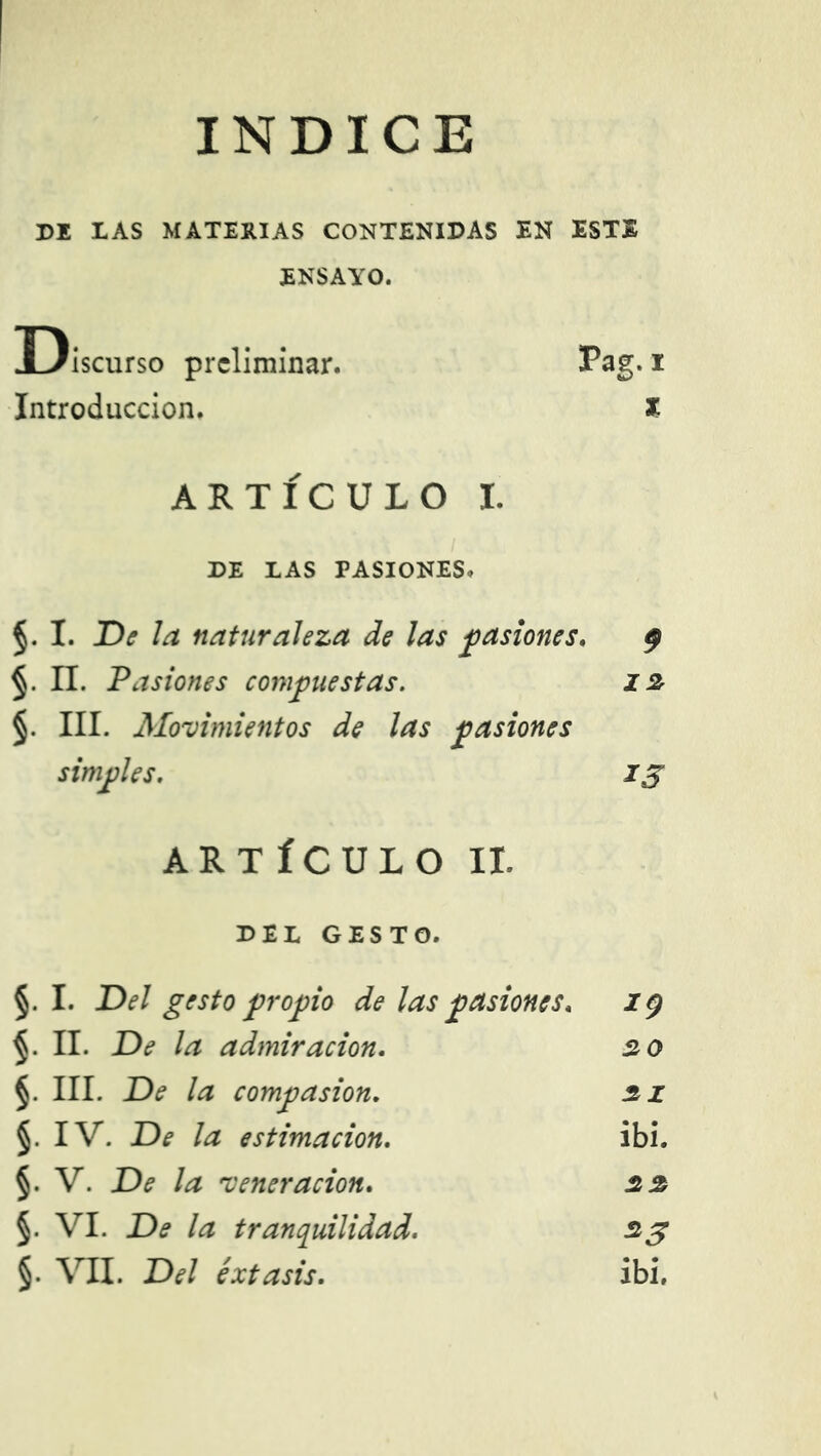 INDICE DI LAS MATERIAS CONTENIDAS EN ESTE ENSAYO. Discurso preliminar. Pag- i Introducción. * ARTÍCULO I. DE LAS PASIONES» §. I. De la naturaleza de las pasiones. 9 §. n. Pasiones compuestas. 12 §. III. Molimientos de las pasiones simples. 13 ARTÍCULO II. DEL GESTO. §. I. Del gesto propio de las pasiones. 19 II. De la admiración. 20 §. III. De la compasión. 21 §. IV. De la estimación. ibi. §. V. De la •veneración. 22 §. VI. De la tranquilidad. 23