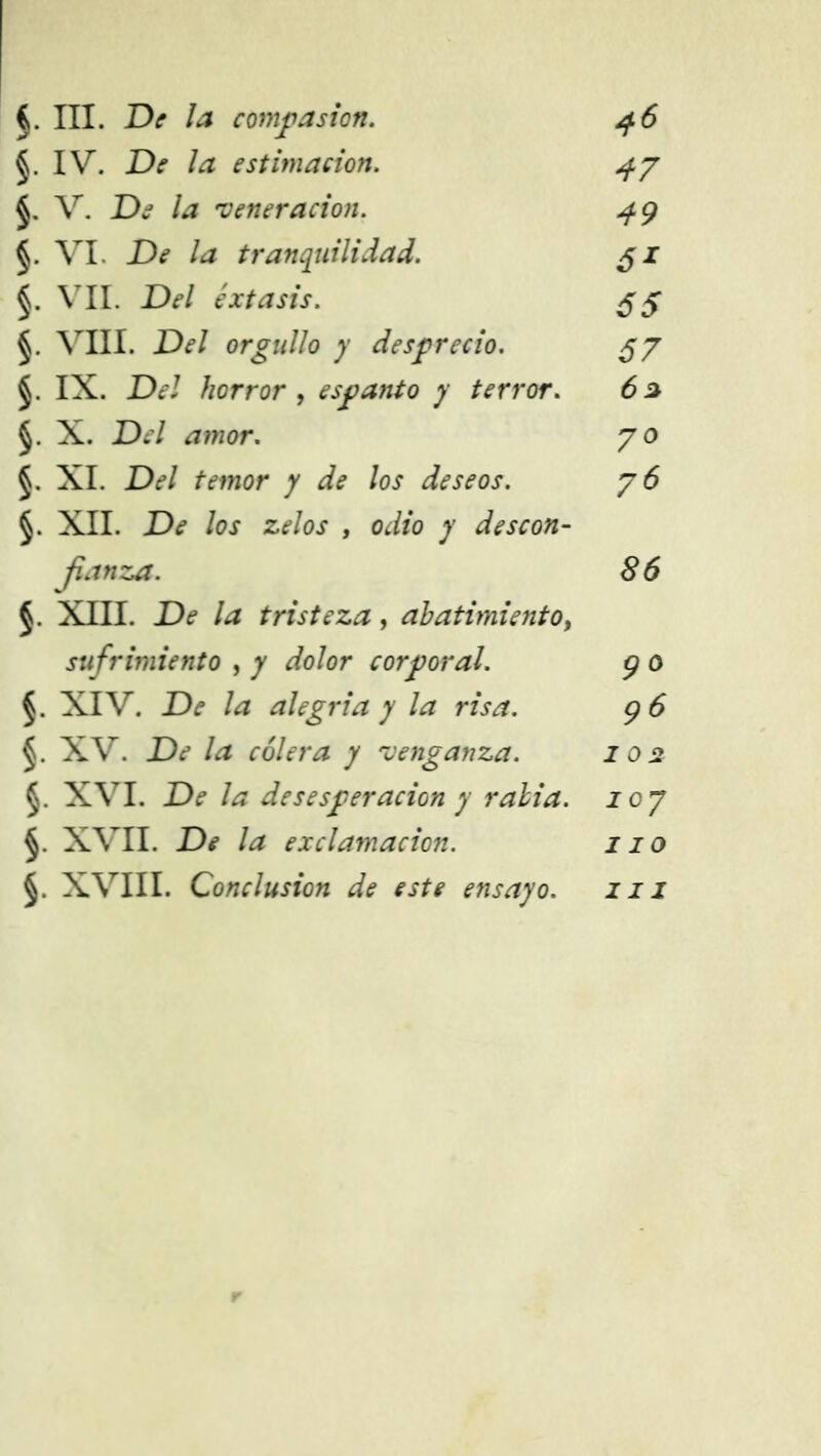 §. IV. De la estimación. 4y §. V. De la 'veneración. 49 §. VI. De la tranquilidad. $i §. VIL Del éxtasis. 55 VIII. Del orgullo y desprecio. $y §. IX. Del horror , espanto y terror. 6a §. X. JD¿7 ¿7?wor. 70 §. XI. De*/ ffmor y de los deseos. y 6 §. XII. De los zelos , odio y descon- fianza. 86 XIII. De la tristeza, abatimiento, sufrimiento , 7 dolor corporal. 9 o XIV. .Dí /¿z alegría y la risa. 96 XV. De la cólera y venganza. 102 §. XVI. De la desesperación y rabia, loy §. XVII. De la exclamación. 110