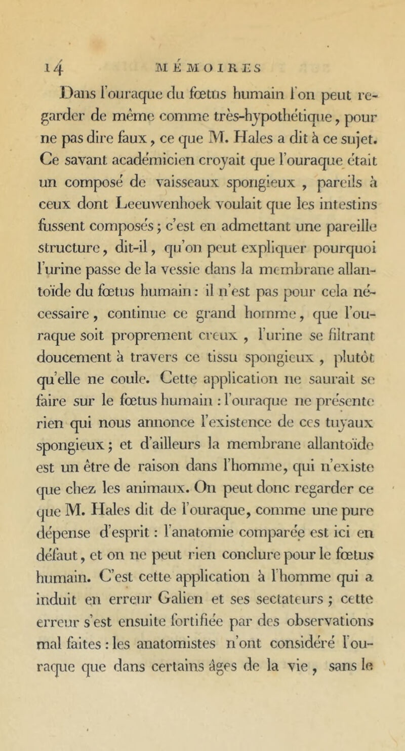 Dans louraque du fœtus humain I on peut re- garder de même comme très-hypothétique, pour ne pas dire faux , ce que IM. Haies a dit à ce sujet. Ce savant académicien croyait que l ouraque était un composé de vaisseaux spongieux , pareils à ceux dont Leeuwenhoek voulait que les intestins Hissent composés ; c’est en admettant une pareille structure , dit-il, qu’on peut expliquer pourquoi l’urine passe de la vessie dans la membrane allan- toïde du foetus humain : il n’est pas pour cela né- cessaire , continue ce grand homme, que l’ou- raque soit proprement creux , l’urine se filtrant doucement à travers ce tissu spongieux , plutôt qu elle ne coule. Cette application ne saurait se faire sur le foetus humain : l ouraque 11e présente rien qui nous annonce l’existence de ces tuyaux spongieux ; et d’ailleurs la membrane allantoïde est un être de raison dans l’homme, qui n’existe que chez, les animaux. On peut donc regarder ce que M. Haies dit de l ouraque, comme une pure dépense d’esprit : l’anatomie comparée est ici en défaut, et on ne peut rien conclure pour le fœtus humain. C’est cette application à 1 homme qui a induit en erreur Galien et ses sectateurs ; cette erreur s’est ensuite fortifiée par des observations mal faites : les anatomistes n’ont considéré l ou- raque que dans certains âges de la vie , sans le