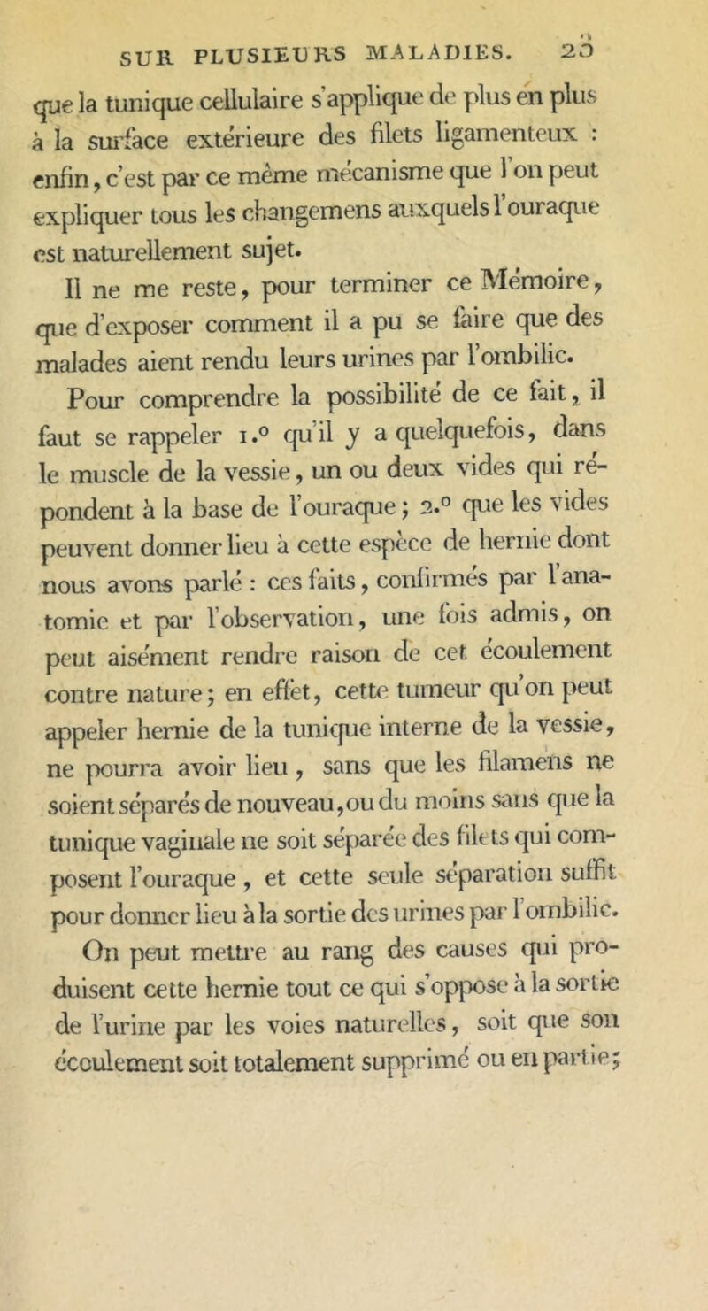 que la tunique cellulaire s’applique de plus en plus à la surface extérieure des filets ligamenteux : enfin, c’est par ce meme mécanisme que 1 on peut expliquer tous les changemens auxquels 1 ouraque est naturellement sujet. Il ne me reste, pour terminer ce Mémoire, que d exposer comment il a pu se faire que des malades aient rendu leurs urines par 1 ombilic. Pour comprendre la possibilité de ce fait, il faut se rappeler i.° qu’il y a quelquefois, dans le muscle de la vessie, un ou deux vides qui re- pondent à la base de l’ouraque ; 2.° que les vides peuvent donner lieu à cette espèce de hernie dont nous avons parlé: ces faits, confirmes par 1 ana- tomie et par 1 observation, une fois admis, on peut aisément rendre raison de cet écoulement contre nature ; en effet, cette tumeur qu on peut appeler hernie de la tunique interne de la vessie, ne pourra avoir lieu , sans que les filamens ne soient séparés de nouveau,ou du moins sans que la tunique vaginale ne soit séparée des filets qui com- posent F ouraque , et cette seule séparation suffit pour donner lieu à la sortie des urines par 1 ombilic. On peut mettre au rang des causes (pii pro- duisent cette hernie tout ce qui s’oppose à la sortie de l’urine par les voies naturelles, soit que son écoulement soit totalement supprimé ou en partie;