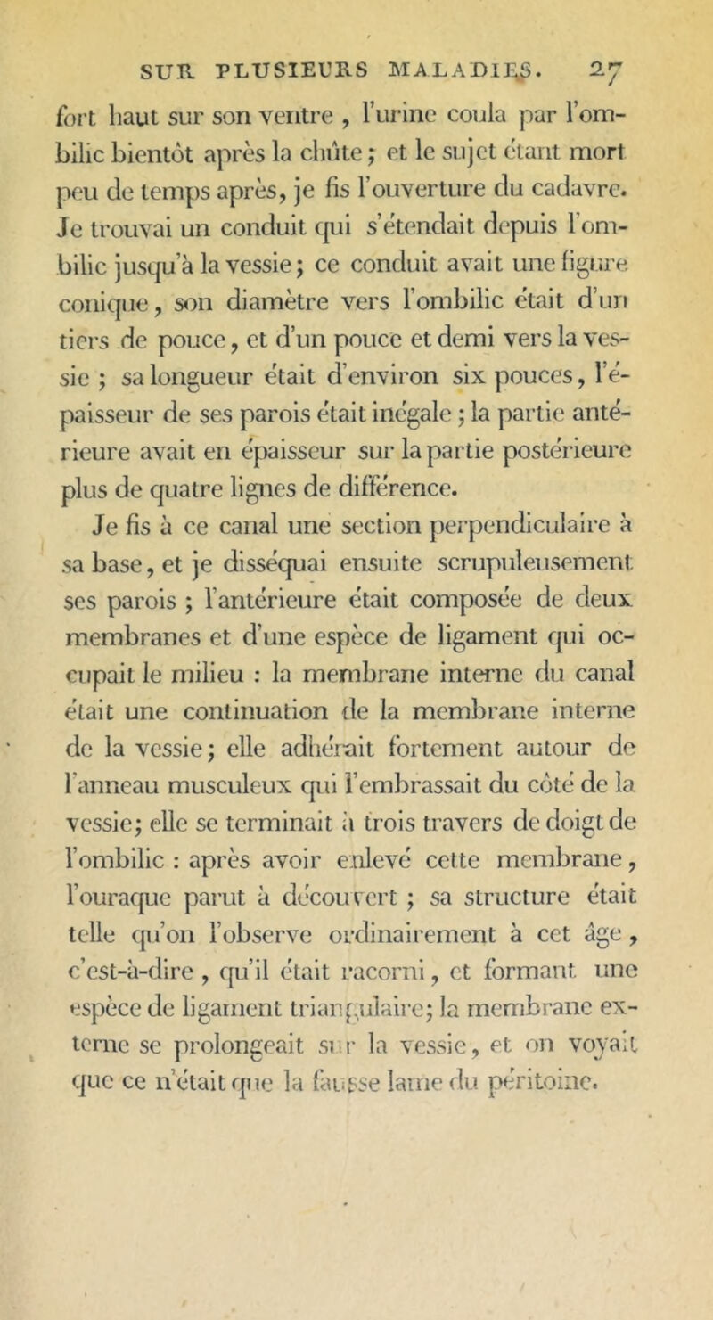 fort haut sur son ventre , l’urine coula par l’om- bilic bientôt après la chute ; et le sujet étant mort peu de temps après, je fis l’ouverture du cadavre. Je trouvai un conduit qui s’étendait depuis l’om- bilic jusqu a la vessie ; ce conduit avait une figure conique, son diamètre vers l’ombilic était d’un tiers de pouce, et d’un pouce et demi vers la ves- sie ; sa longueur était d’environ six pouces, l'é- paisseur de ses parois était inégale ; la partie anté- rieure avait en épaisseur sur la partie postérieure plus de quatre lignes de différence. Je fis à ce canal une section perpendiculaire à sa base, et je disséquai ensuite scrupuleusement ses parois ; l’antérieure était composée de deux membranes et d’une espèce de ligament qui oc- cupait le milieu : la membrane interne du canal était une continuation lie la membrane interne de la vessie ; elle adhérait fortement autour de l'anneau musculeux qui l’embrassait du côté de la vessie; elle se terminait il trois travers de doigt de l’ombilic : après avoir enlevé cette membrane, l’ouraque parut à découvert ; sa structure était telle qu’on l’observe ordinairement à cet âge , c’est-à-dire , qu’il était racorni, et formant une espèce de ligament triangulaire; la membrane ex- terne se prolongeait sur la vessie, et on voyait que ce n était que la fausse lame du péritoine.