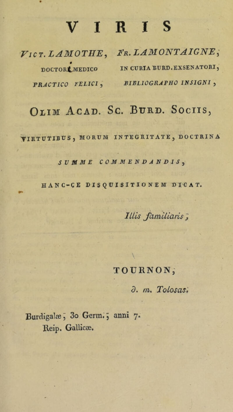 V I RIS ViCT. LAMOTHE, Er. LAMONTAIGNE; DOCTORt-MEDICO IN CURIA BURD.EXSENATORI, FRACTICO FELICI y BIBLIOGRAPHO INSIGNI , OiiM Acad. Sc. Burd. Sociis, TIRTUTIBÜS, MORÜM INTEGRITATEj doctrina SVMME C0MMEN V A NDI S y HANC-ÇE DISQÜISITIONEM DICAT. mis Jamlllans J TOURNON, d. ni, ToLosasl Burdîgalæ; 3o Germ.’; anni 7. Reip. Gallicæ.