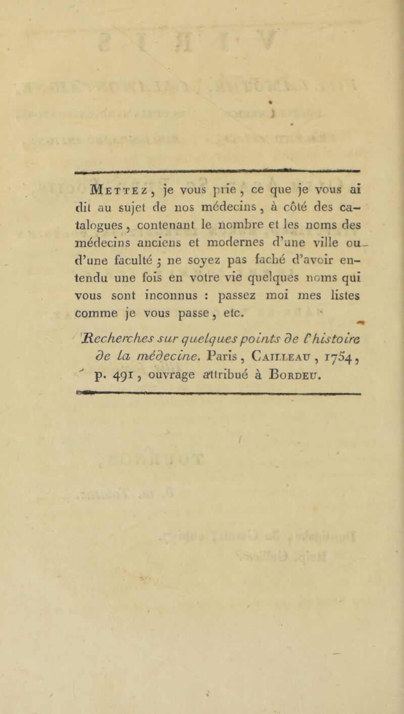 Mettez, je vous prie, ce que je vous ai clil au sujet de nos médecins, à côté des ca- talogues , contenant le nombre et les noms des médecins anciens et modernes d’une ville ou_ d’une faculté ^ ne soyez pas fâché d’avoir en- tendu une fois en votre vie quelques noms qui vous sont inconnus : passez moi mes listes comme je vous passe, etc. 'Recherches sur quelques points de Chistoire de La médecine. Paris, Caii.leau , 1754, p. 491, ouvrage a'tiribué à Bordeu.