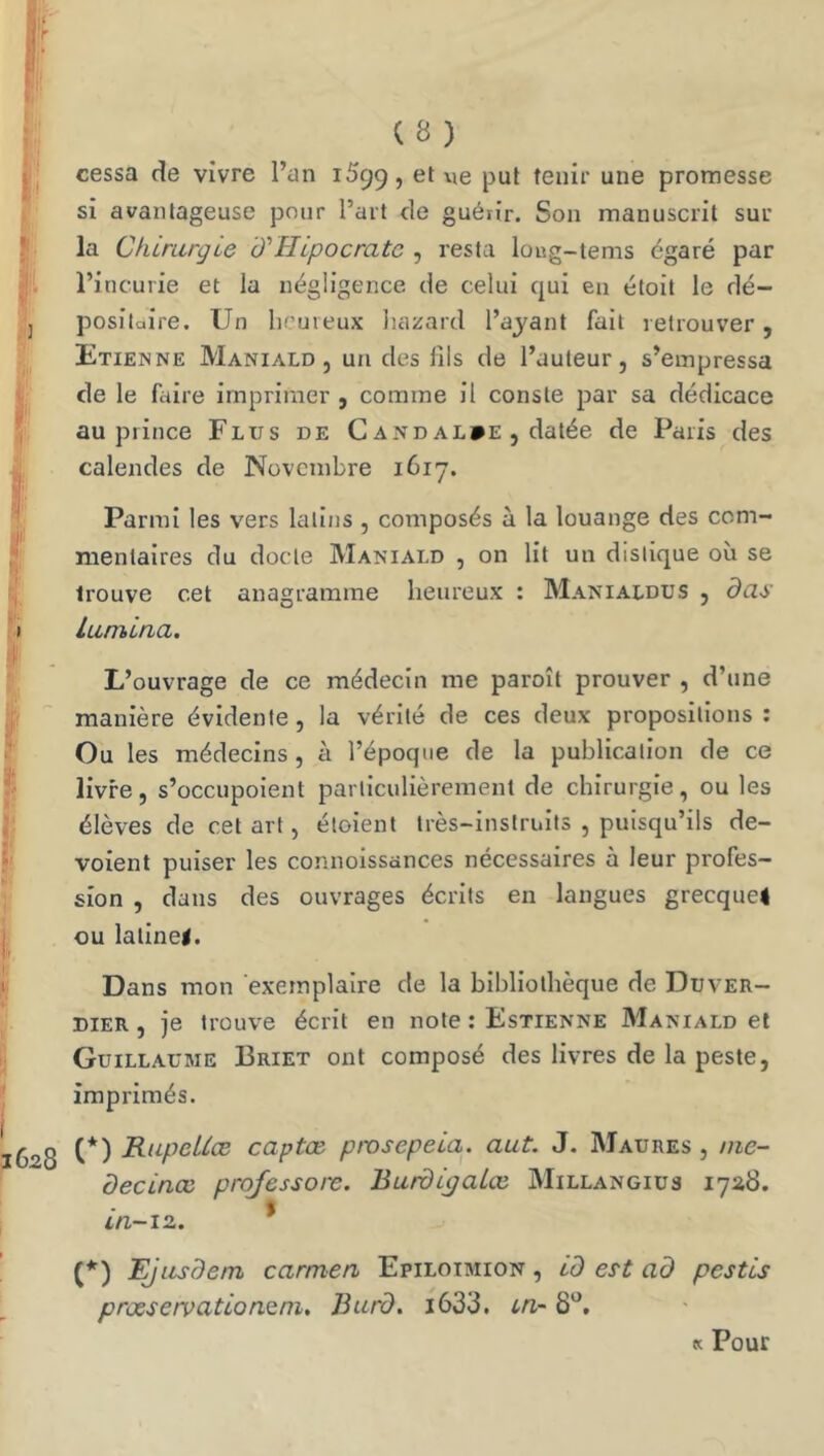 (S) cessa de vivre l’an 1599, piJt ^Giiir une promesse si avantageuse pour l’art de guérir. Son manuscrit sur- la Chirurgie d'TIipocratc , resta loug-tems égaré par l’incurie et la négligence de celui qui en étoit le dé- positaire. Un heureux hazard l’ayant fait retrouver, Etienne Maniald , un des fils de l’auteur, s’empressa de le faire imprimer , comme il conste par sa dédicace au prince Elus de C and al»e , datée de Paris des calendes de Novembre 1617. Parmi les vers latins , composés à la louange des com- mentaires du docte Maniald , on lit un distique où se trouve cet anagramme heureux : Manialdus , das lumina. L’ouvrage de ce médecin me paroît prouver , d’une manière évidente, la vérité de ces deux propositions ; Ou les médecins, à l’époque de la publication de ce livre, s’occupoient particulièrement de chirurgie, ou les élèves de cet art, éloient très-instruits , puisqu’ils dé- voient puiser les connoissances necessaires à leur profes- sion , dans des ouvrages écrits en langues grecque4 ou latine#. Dans mon exemplaire de la bibliothèque de Duver- dier , je trouve écrit en note : Estienne Maniald et Guillaume Briet ont composé des livres de la peste, imprimés. (*) RupeUæ captœ pmsepeia. aut. J. Maures , nie- decinœ prqfessore. BurdiÿaLœ. Millangiüs 17^8. t in-iz. (*) EJusdem carmen Epiloimion , id es-t ad pestis prûesetvationQtn, Burd. i633. i/i' 8*’, K Pour