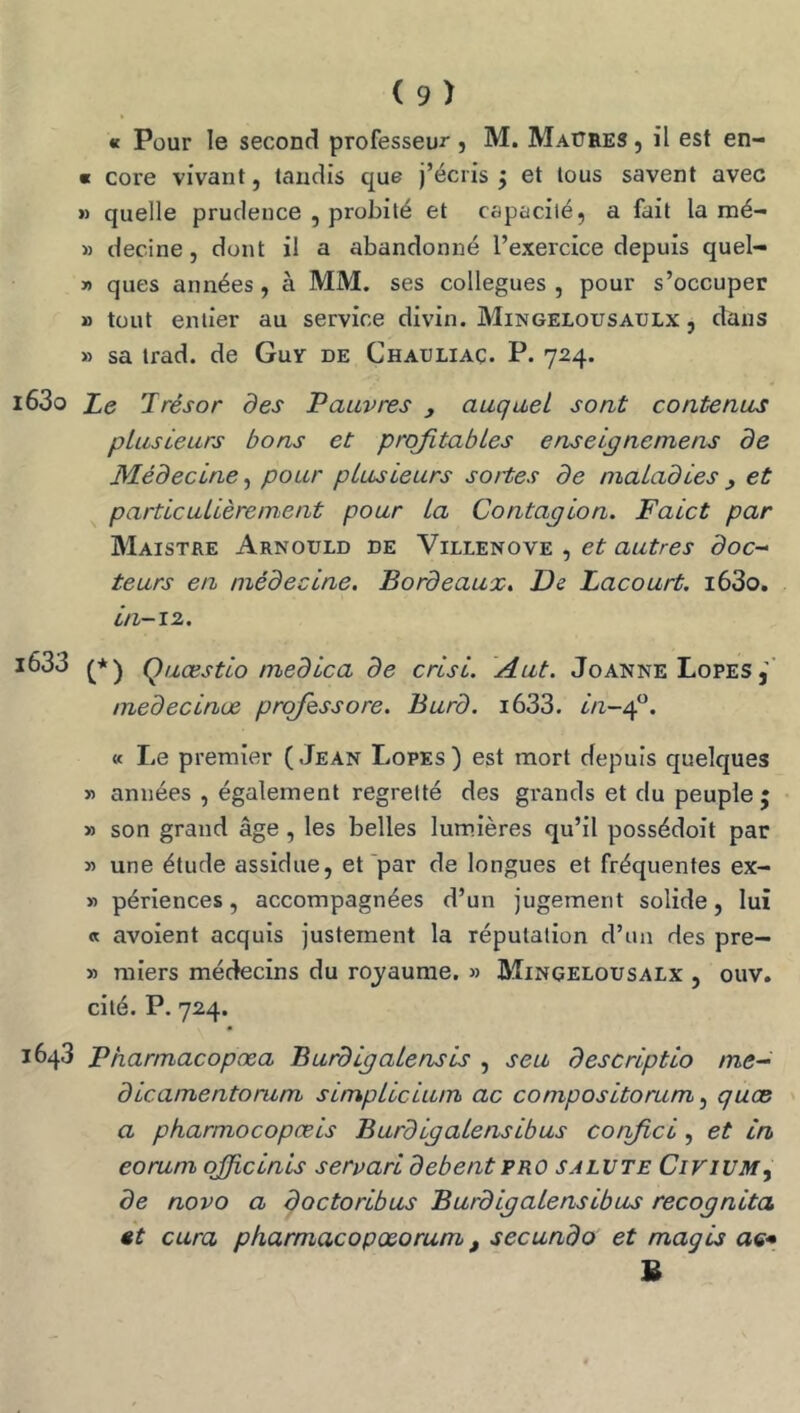 « Pour le second professeui* j M. Maüres , il est en- « cote vivant, tandis que j’écris j et tous savent avec » quelle prudence , probité et capacité, a fait la mé- » decine, dont il a abandonné l’exercice depuis quel- » ques années, à MM. ses collègues, pour s’occuper » tout entier au service divin. Mingelousaulx , dans » sa irad. de Guy de Chauliaç. P. 724. i63o Z,e Trésor des Pauvres , auquel sont contenus plusieurs bons et profitables enseipnemens de Médecine, pour plusieurs sottes de maladies y et particulièrement pour la Contapion. Faict par Maistre Arnould de Villenove , et autres doc- teurs en médecine. Bordeaux. De Lacourt. i63o, in-i2. i633 Quœstlo medica de crisi. Aut. Joanne Lofes medecinœ prqfissore. Burd. i633. in~^. « Le premier (Jean Lofes) est mort depuis quelques » années , également regretté des grands et du peuple; » son grand âge , les belles lumières qu’il possédoit par » une étude assidue, et'par de longues et fréquentes ex- » périences, accompagnées d’un jugement solide, lui « avoient acquis justement la réputation d’un des pre- » raiers médecins du royaume. » Mingelousalx , ouv. cité. P. 724. 1643 Pharmacopœa Burdipalensis , seu descriptio me- dlcamentorum simpLicium ac compositorum ^ quas a pharmocopæis BurdipaLensibus corfici, et in eorum qfficinls servarl debentpro salvte CinuM, de novo a doctoribus BurdipaLensibus recopnita «t cura pharmacopœorum, secundo et magis ae* S