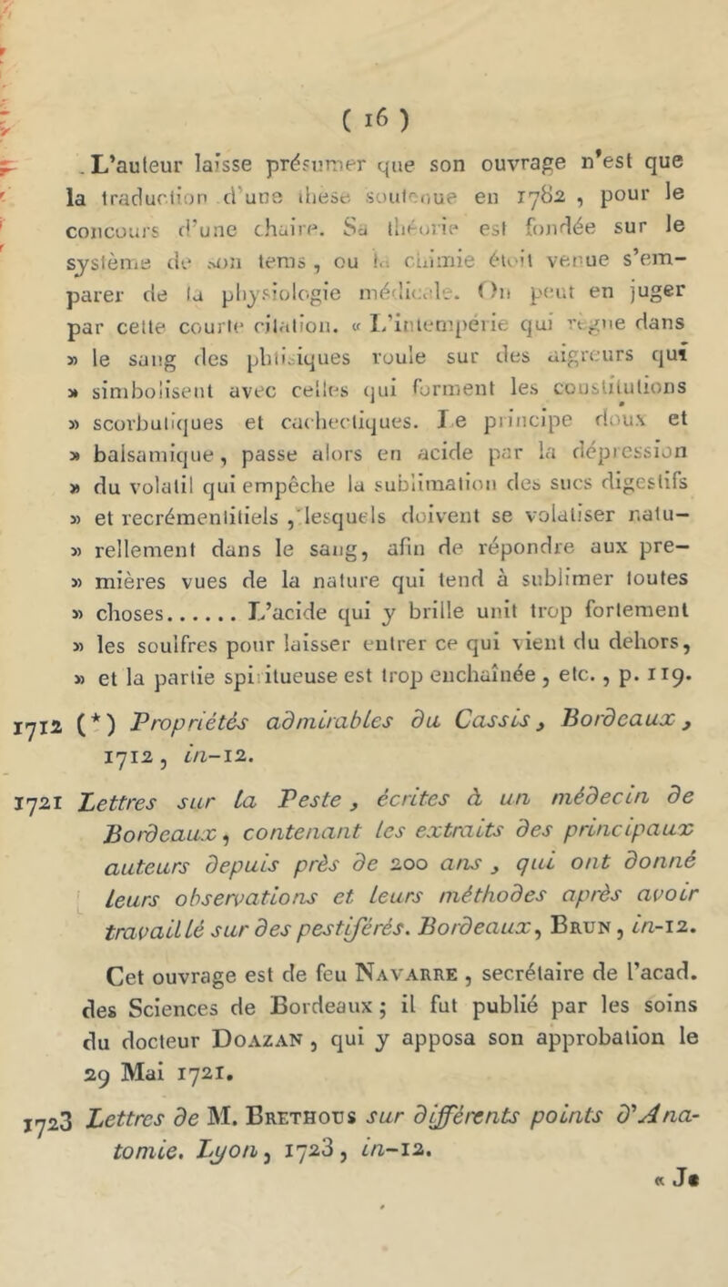 .L’auteur laisse présumer que son ouvrage n’est que la tradurlîop d’une ihese suutooue en 178^2 , pour le concours d’une chaire. Sa lliéuiie est fojidée sur le sjslème de m))! tems , ou In cuiinie éioil venue s’em- parer de la physiologie médilcole. On p<.-ut en juger par cette courte citation. « l.’iniempéiie cjui rtgne dans » le sang des phtisiques roule sur des aigreurs qui J» siniboîiseut avec celles (jui rorment les couslitutions » scorbutiques et cachectiques. le principe doux et » balsamique, passe alors en acide par la dépicssion » du volatil qui empêche la sublimation des sucs digestifs » et recrémenlitiels , lesquels doivent se volaliser nalu- M Tellement dans le sang, afin de répondre aux pre— » mières vues de la nature qui tend à sublimer toutes » choses L’acide qui y brille unit trop fortement » les souifres pour laisser entrer ce qui vient du dehors, » et la partie spiritueuse est trop enchaînée , etc., p. 119. 1712 (t) Propriétés admirables da Cassis j Bordeaux j i']i2 5 ia-11. 1721 Lettres sur ta Peste, écrites à un médecin de Bordeaux, contenant les extraits des principaux auteurs depuis près de 2.00 ans ^ qui ont donné i leurs observations et leurs méthodes après avoir travaillé sur des pestiférés. BordeauxBrun , in-12. Cet ouvrage est de feu Navarre , secrétaire de l’acad. des Sciences de Bordeaux 5 il fut publié par les soins du docteur Doazan , qui y apposa son approbation le 29 Mai 1721, 1723 Lettres de M. Brethous sur differents points d'Ana- tomie. 17^3, in-12. (C Jt