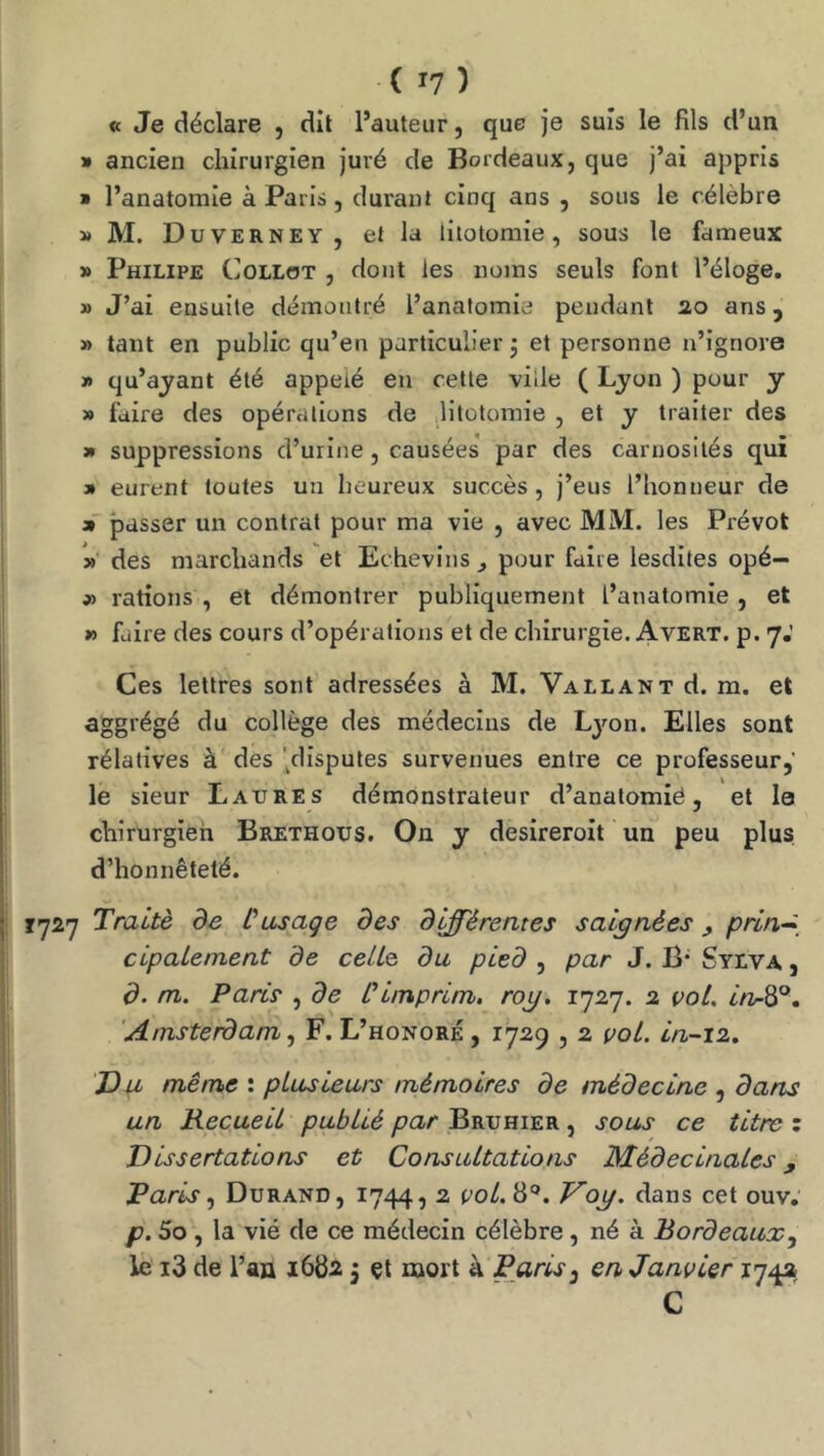 « Je déclare , dll l’auteur, que Je suis le fils d’un » ancien chirurgien juré de Bordeaux, que J’ai appris » l’anatomie à Paris, durant cinq ans , sous le célèbre » M. Duverney, et la litotomie, sous le fameux » Philipe Collot , dont les noms seuls font l’éloge. » J’ai ensuite démontré l’anatomie pendant 20 ans, » tant en public qu’en particulier j et personne n’ignore » qu’ayant été appelé en cette ville ( Lyon ) pour y » faire des opérations de litotomie , et y traiter des 3» suppressions d’urine, causées par des carnosilés qui » eurent toutes un heureux succès, J’eus l’honneur de » passer un contrat pour ma vie , avec MM. les Prévôt des marchands et Echevins ^ pour faire lesdites opé- j) rations , et démontrer publiquement l’anatomie , et » faire des cours d’opérations et de chirurgie. Avert. p. 7.' Ces lettres sont adressées à M. Vallant d. m. et aggrégé du collège des médecins de Ljmn. Elles sont rélatlves à des '^disputes survenues entre ce professeur,’ le sieur Laures démonstrateur d’anatomié, et le chirurgien Brethous. On y desireroit un peu plus d’honnêteté. T727 Traité de Cusage des différentes saignées, prln~^_ clpalement de celte du pied , par J. B* Syiva , d. m. Paris , de Clmprlm. rog, 1727. a vol. Amsterdam ^ F. L’honoré, 1729,2 vol, ln-12. Du même : plusieurs mémoires de médecine , dans un Recueil publié par Bruhier , sous ce titre : Dissertations et Consultations Médeclnales, Paris Durand, 1744, 2 po/. 8®. Vog. dans cet ouv, p. 5o , la vié de ce médecin célèbre , né à Bordeaux, le i3 de l’an 1682 j çt mort à PjirlS) en Janvier 174a C