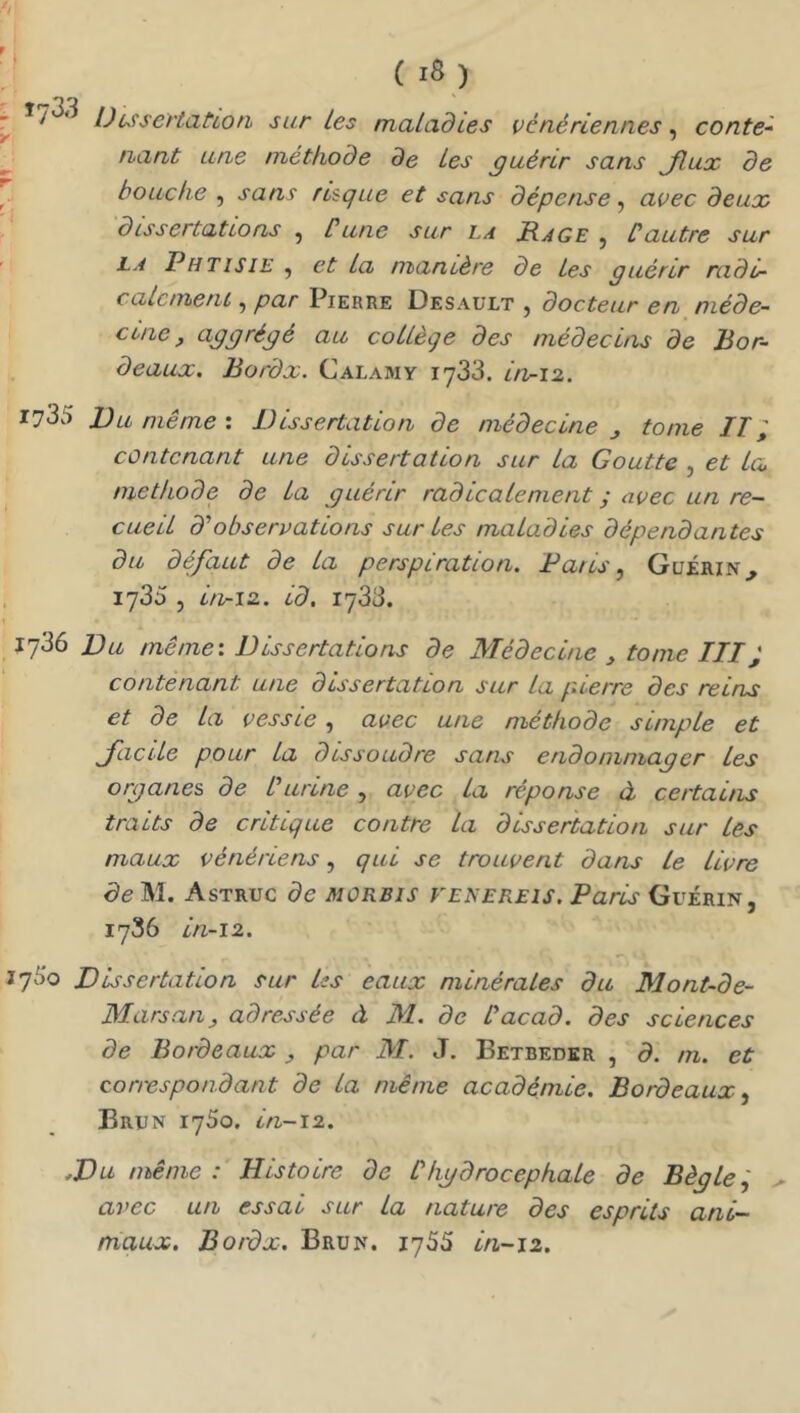 Dussertat 'ion sur les maladies vénériennes ^ conte~ nant une méthode de les guérir sans Jlux de bouche , sans risque et sans dépense ^ avec deux dissertations , üune sur la Rage , Cautre sur i-s Phtisie , et la manière de les guérir rado- calcmenL , par Pierre Desault , docteur en méde- cine, aggrégé au collège des médecins de Bor- deaux. Bordx. Calamy 1733. in-12. 1735 Du même ; Dissertation de médecine ^ tome IT; contenant une dissertation sur la Goutte , et lc<, méthode de la guérir radicalement ; avec un re- cueil dé observations sur les maladies dépendantes du défaut de la perspiration. Paris, Guérin jySS , itv-i2. id. 1733. 1736 Du même'. Dissertations de Médecine y tome III; contenant une dissertation sur La p.ierre des reins et de la vessie, avec une méthode simple et JacUe pour la dissoudre sans endommager Les organes de Iurine , avec La réponse à certains traits de critique contre La dissertation sur les maux vénériens, qui se trouvent dans Le livre de M. Astruc de morbis veîsekeis. Paris Guérin, 1736 in-12. 7^0 Dissertation sur bs eaux minérales du Mont-de- Marsan y adressée à M. de lacad. des sciences de Bordeaux y par M. J. Betbeder , d. m. et correspondant de La même académie. Bordeaux, Brun 1750. in-ï2. ,Du même : Histoire de Ihgdrocephale de Règle i ^ avec un essai sur la nature des esprits ani- maux. Bordx. Brun. 1755 in-12.