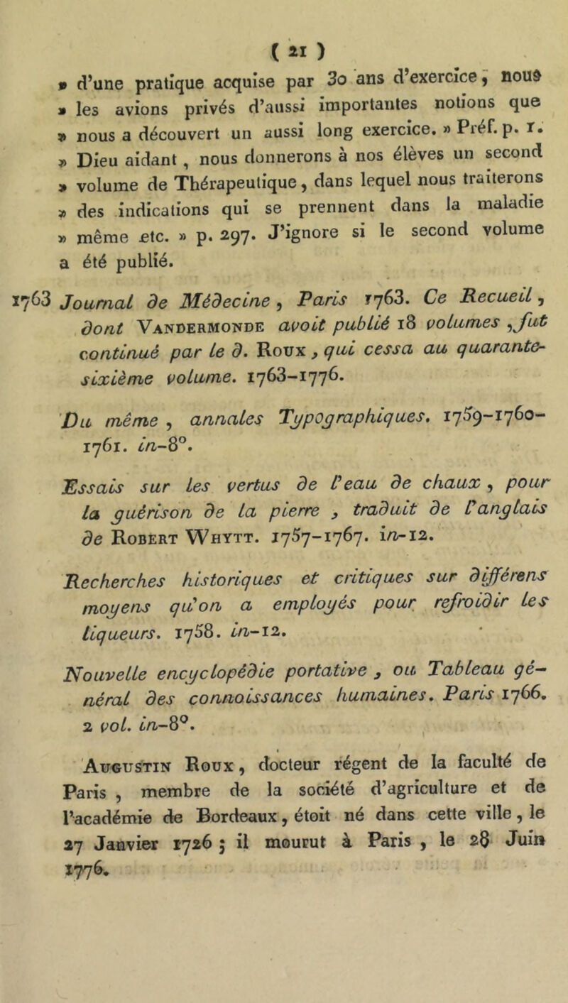 C ati ) * d’une pratique acquise par 3o ans d exercice y noud » les avions privés d’aussi importantes notions que 9 nous a découvert un aussi long exercice. » Piéf. p. r. Dieu aidant, nous donnerons à nos élèves un second » volume de Thérapeutique, dans lequel nous traiterons » des indications qui se prennent dans la maladie » même etc. » p. 297. J’ignore si le second volume a été publié. ^3 Journal de Médecine y Paris ^763. Ce Recueil, dont Vandermonde avait publié 18 volumes yjut continué par le d. Roux ^ qui cessa au quarante- sixième volume. 1763-1776. Du même , annales Typographiques. 1759-1760- 1761. in-^°. Essais sur les vertus de l’eau de chaux, pour la yuérison de la pierre y traduit de C anglais de Robert Whytt. 1757-1767. irv-iti. Recherches historiques et critiques sur d^erens moyens qu’on a employés pour r^roidir les liqueurs. iqSS. in-12. Nouvelle encyclopédie portative y ou Tableau gé- néral des connoLssances humaines. Pans 1766, 2 vol. in-W^. ' Augustin Roux , docteur régent de la faculté de Paris , membre de la société d’agriculture et de l’académie de Bordeaux, étoit né dans cette ville, le 27 Janvier 1726 5 il mourut à Paris , le 28 Juin 1776.