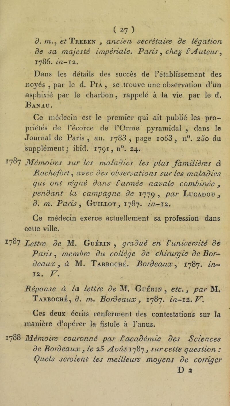 d. rn.^ c^Treben , anccen, secrétaire de Légation, de sa majesté impériaLe, Paris ^ cke^ L'Auteur^ 1786. in-12. Dans les détails des succès de l’établissement des jiojés , par le d. Pia , se .trouve une observation d’un asphixié par le charbon, rappelé à la vie par le d, Banau. Ce médecin est le premier qui ait publié les pro- priétés de l’écorce de l’Orme pyramidal , dans le Journal de Paris , an. 1783 , page io53 , n‘\ 2.S0 du supplément - ibid. 1791, n”. 24. ^7^7 Mémoires sur les maladies les plus Janiilières à Rocfiefort, avec des observations sur les maladies qui ont régné dans l'armée navale combinée, pendant La campagne de 1779 > Lucadoü d. m. Paris ^ Guillot^ 1787- in-12. Ce médecin exerce actuellement sa profession dans celte ville. ^7^7 Lettre de M. Guérin , gradué en P université de Paris, membre du collège de chirurgie de Bor- deaux, à M. Tarboché. Bordeaux1787. in- 12. V. ✓ . Réponse à la lettre de M. Guérin , etc., par M, Tarboché, d. m. Bordeaux, 1787. in-12, V. Ces deux écrits renferment des contestations sur la manière d’opérer la fistule à l’anus. 1788 Mémoire couronné par Pacadémie des Sciences de Bordeaux , le 2S Août 1787^ sur cette question : Quels seroient les meilleurs mogens de corriger D 3