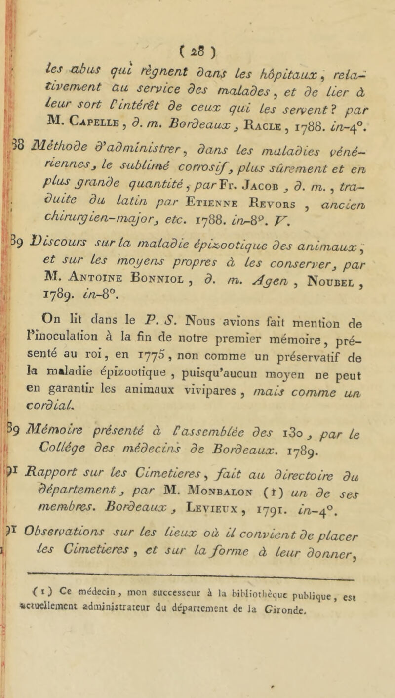 C ) : les nbas qui régnent dan^ les hôpitaux, rela- tivement au service des malades, et de lier à ^ Leur sort Cintérêt de ceux qui Les servent ? par ,j; M. Capellk 5 d. m. Bordeaux ^ Racle , 1-788. in-/^^, ^58 Méthode d'administrer, dans les maladies véné- , rienneSj le sublimé cortvsif, plus sûrement et en i,,' plus grande quantité, par^x. Jacob ^ d. m. , tra- duite du latin par Etienne Eevors , ancien \ chirurgien-major^ etc. 1788. irv^'^. V. 39 Discours sur la maladie épi&ootique des animaux •Sur les mogens propres à les conserver^ par M. Antoine Bonniol , d. m. Agen , Noubel , 1 ^^789* ^Vz-8°. On lit dans le P. S. Nous avions fait mention de Pinoculalion à la fin de notre premier mémoire, pré- f', senté au roi, en 1775, non comme un préservatif de !!’ la maladie épizootique , puisqu’aucun moyen ne peut II. en garantir les animaux vivipares , mais comme un m;| cordial. 39 Mémoire présenté à l'assemblée des i3o ^ par le jjj Collège des médecins de Bordeaux. 1789. Rapport sur les Cimetières, fait au directoire du 'i département ^ par M. Monbalon (I) un de ses membres. Bordeaux, Le vieux , 1791. in-f^. Observations sur les lieux où il convient de placer les Cimetières , et sur la forme à Leur donner il ’ ». - - - _ t ^ < O Ce médecin, mon successeur à la bibliothèque publique, est «ctuclleincni administrateur du departement de la Gironde.