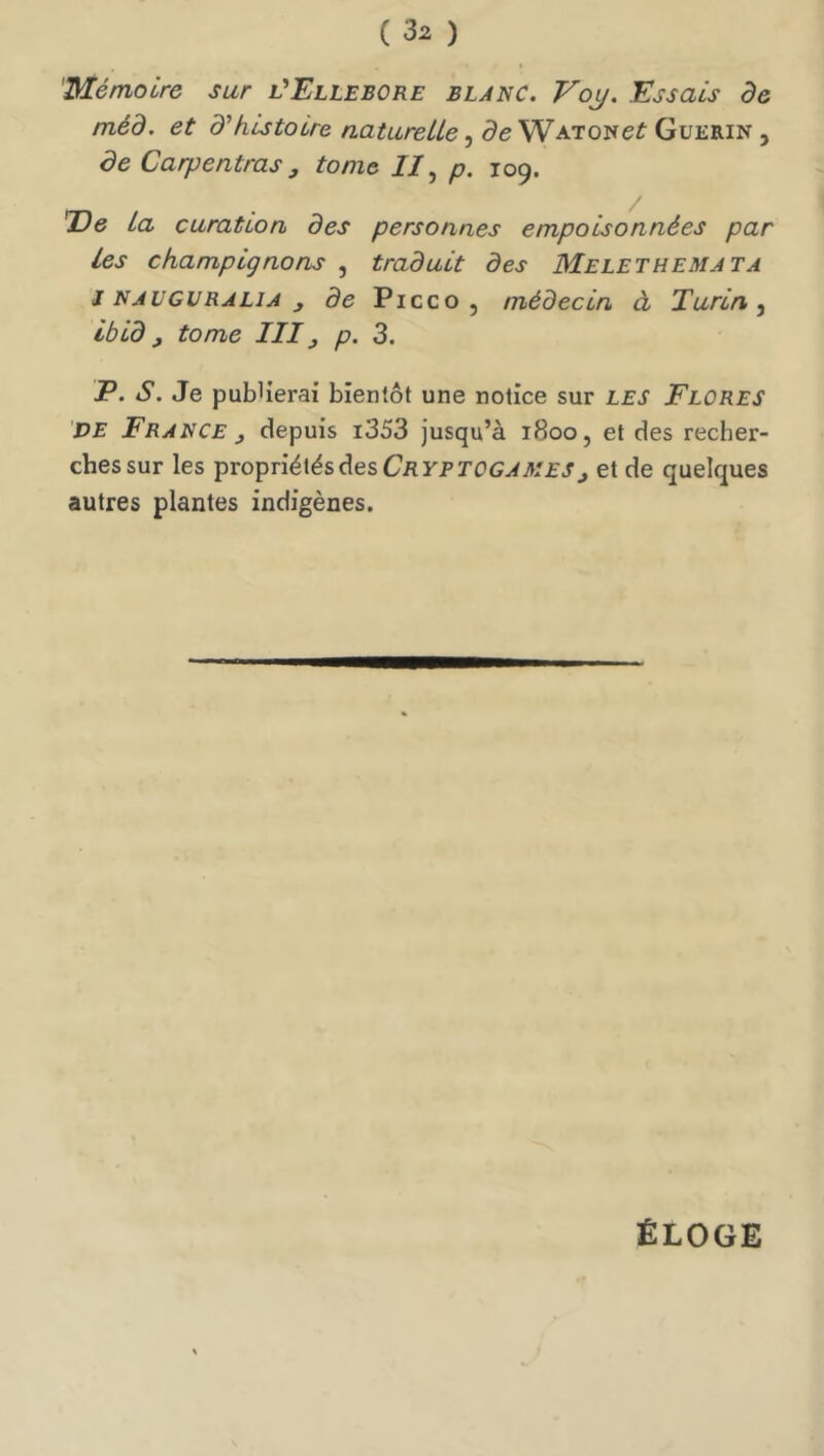 Mémoire sur l'Ellébore blanc. Voy. Essais de méd. et d'histoire naturelle, de WATONef Guérin , de Carpentras J tome J/, p. 109. T)e la curation des personnes empoisonnées par les champignons , traduit des Melethemata J NAUGURALiA ^ de Picco, médecin à Turin ^ ibld, tome III, p. 3. jP. s. Je publierai bientôt une notice sur les Flores PE France y depuis i353 jusqu’à 1800, et des recher- ches sur les propriétés des J et de quelques autres plantes indigènes. ÉLOGE