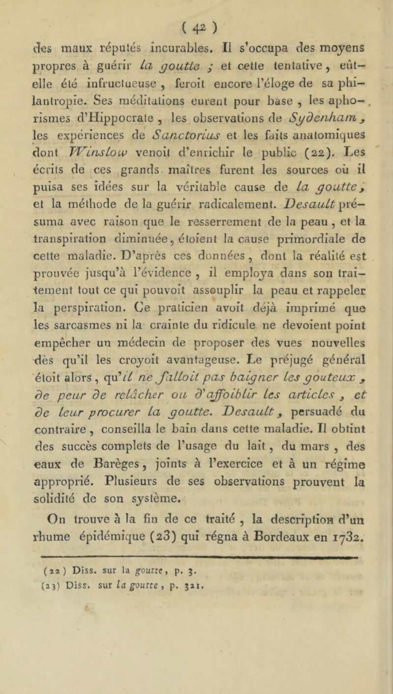 ( 4^ ) des maux réputés Incurables. Il s’occupa des moyens propres à guérir La goutte y et cette tentative, eût- elle été infructueuse , ferolt encore l’éloge de sa phi- lantropie. Ses méditations eurent pour base , les apho-, rismes d’Hippocrate, les observations de Sgdenham , les expériences de Sanctorlus et les faits anatomiques dont JVinsLow venoit d’enrichir le public (22). Les écrits de ces grands maîtres furent les sources où il puisa ses idées sur la véritable cause de La goutte, et la méthode de la guérir radicalement. DesauLt pré- suma avec raison que le resserrement de la peau , et la transpiration diminuée, étoient la cause primordiale de celte maladie. D’après ces données , dont la réalité est prouvée jusqu’à l’évidence , il employa dans son trai- tement tout ce qui pouvoit assouplir la peau et rappeler la perspiration. Ce praticien avoit déjà imprimé que les sarcasmes ni la crainte du ridicule ne dévoient point empêcher un médecin de proposer des vues nouvelles dès qu’il les croyoit avantageuse. Le préjugé général étoit alors , qu’// ne J'aiLoLl pas baigner Les goûteux y de peur de relâcher ou d'affolbLlr les articles , et de leur procurer La goutte. Desault y persuadé du contraire , conseilla le bain dans cette maladie. Il obtint des succès complets de l’usage du lait, du mars , des eaux de Barèges, joints à l’exercice et à un régime approprié. Plusieurs de ses observations prouvent la solidité de son système. On trouve à la fin de ce traité , la description d’un rhume épidémique (23) qui régna à Bordeaux en 1732. (ii) Diss. sur la gouttt, p. 3. (23) Diss. sur la goutte , p. jii.