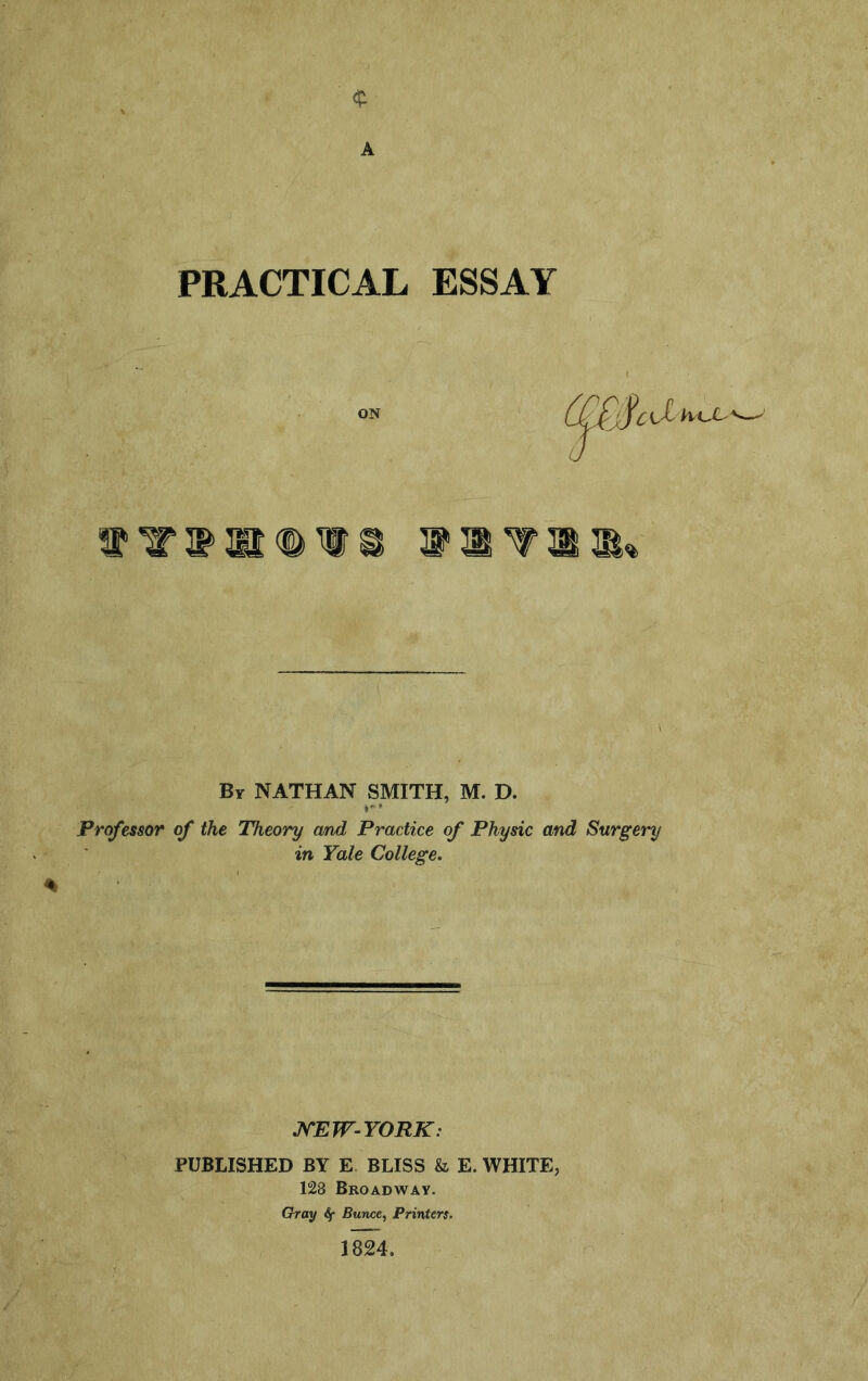 41 A PRACTICAL ESSAY % By NATHAN SMITH, M. D. Professor of the Theory and Practice of Physic and Surgery in Yale College, J^EW-YORK: PUBLISHED BY E BLISS & E. WHITE, 128 Broadway. Gray if Buw:e, Printers. 1824.