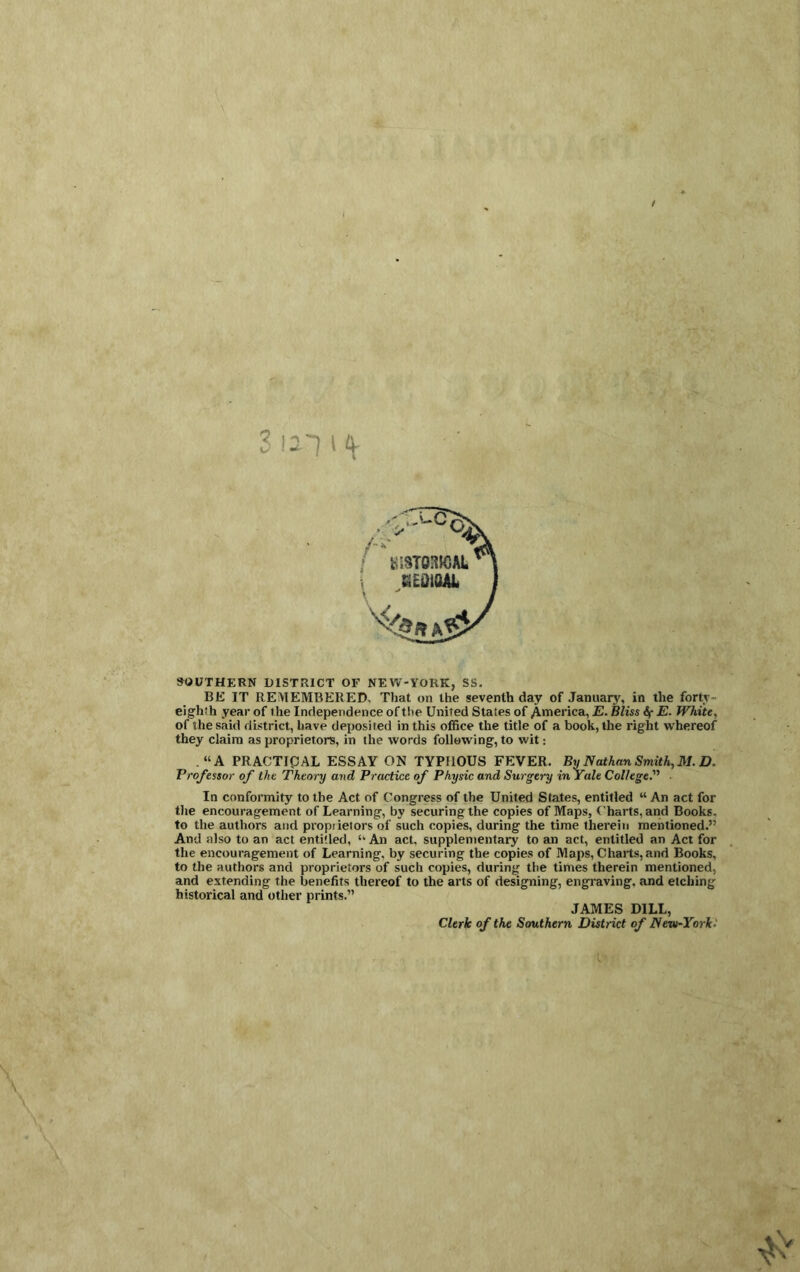 SOUTHERN DISTRICT OF NEVV-YORK, SS. BE IT REiVlEMBERED. That on the seventh day of Januaiy, in the fortv- eighth year of the Independence of the United States of America, E. Miss E. White, of the said district, have deposited in this office the title of a book, the right whereof they claim as proprietors, in the words following, to wit: “A PRACTIpAL ESSAY ON TYPHOUS FEVER. By Nathan Smith, 31. D. Professor of the Theory and Practice of Physic and Surgery in Yale College.’''’ In conformity to the Act of Congress of the United States, entitled “ An act for the encouragement of Learning, by securing the copies of Maps, Charts, and Books, to the authors and propiietors of such copies, during the time therein mentioned.” And also to an act entitled, “ An act. supplementary to an act, entitled an Act for the encouragement of Learning, by securing the copies of Maps, Charts, and Books, to the authors and proprietors of such copies, during the times therein mentioned, and extending the benefits thereof to the arts of designing, engraving, and etching historical and other prints.” JAMES DILL, Clerk of the Southern District of NewYorki