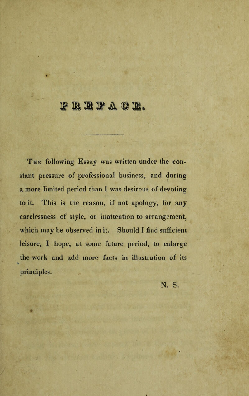 S’ ^ ^ ^ The following Essay was written under the con- stant pressure of professional business, and during a more limited period than I was desirous of devoting to it. This is the reason, if not apology, for any carelessness of style, or inattention to arrangement, which may be observed in it. Should I find sufficient leisure, I hope, at some future period, to enlarge the work and add more facts in illustration of its principles. N. S.
