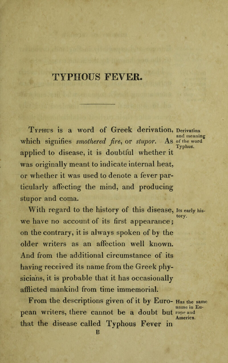 TYPHOUS FEVER Typhus is a word of Greek derivation, which signifies smothered fire^ or stupor. As applied to disease, it is doubtful whether it was originally meant to indicate internal heat, or whether it was used to denote a fever par- ticularly affecting the mind, and producing stupor and coma. With regard to the history of this disease, we have no account of its first appearance; on the contrary, it is always spoken of by the older writers as an affection well known. And from the additional circumstance of its having received its name from the Greek phy- sicians, it is probable that it has occasionally afflicted mankind from time immemorial. From the descriptions given of it by Euro- pean writers, there cannot be a doubt but that the disease called Typhous Fever in B Derivation and meaning of the word Typhus. Its early his- tory. Has the same name in Eu- rope and America.