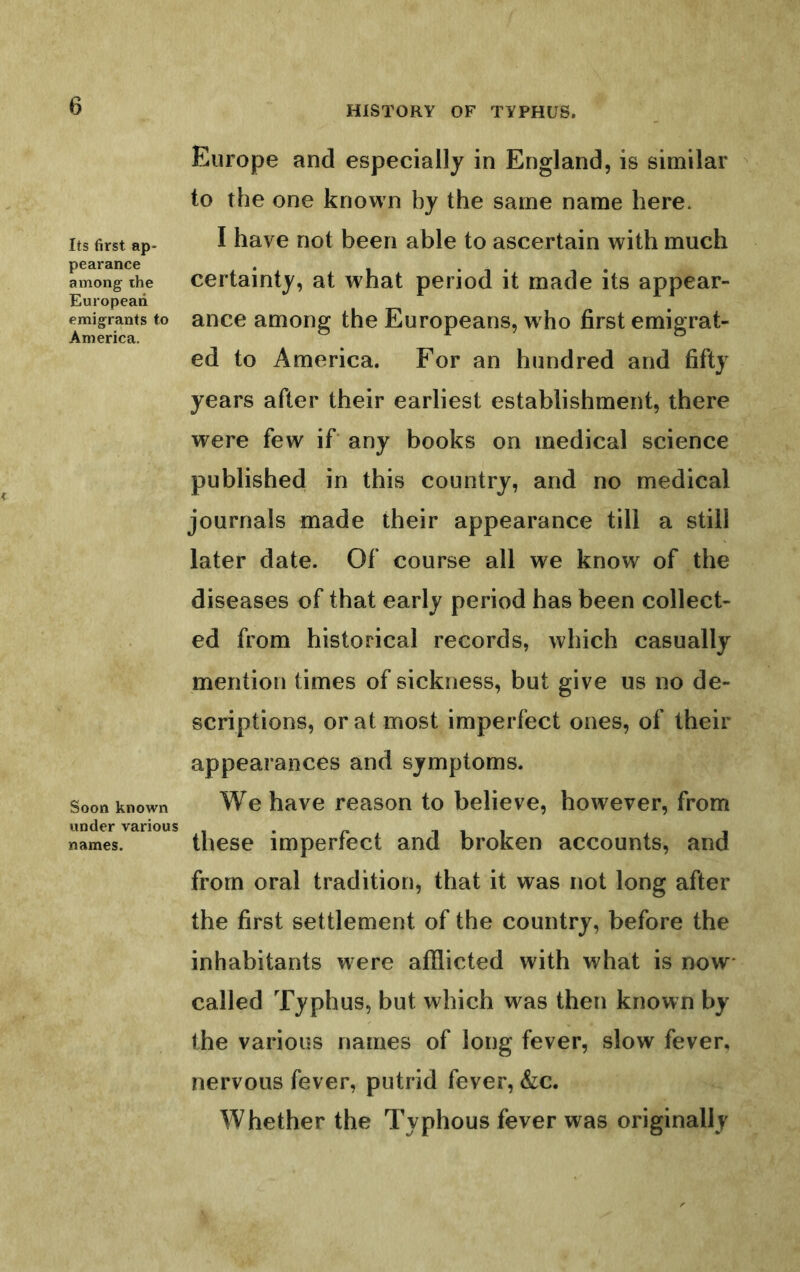 Its first ap- pearance among- the European emigrants to America. Soon known under various names. Europe and especially in England, is similar to the one known by the same name here. I have not been able to ascertain with much certainty, at what period it made its appear- ance among the Europeans, w ho first emigrat- ed to America. For an hundred and fifty years after their earliest establishment, there were few if any books on medical science published in this country, and no medical journals made their appearance till a still later date. Of course all we know of the diseases of that early period has been collect- ed from historical records, which casually mention times of sickness, but give us no de- scriptions, or at most imperfect ones, of their appearances and symptoms. We have reason to believe, however, from these imperfect and broken accounts, and from oral tradition, that it was not long after the first settlement of the country, before the inhabitants were afflicted with what is now* called Typhus, but which was then known by the various names of long fever, slow fever, nervous fever, putrid fever, &:c. Whether the Typhous fever was originally