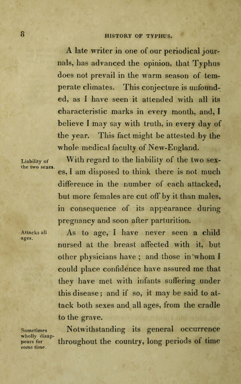 Liability of the two sexes. Attacks all ages. Sometimes wholly disap- pears for some time. A late writer in one of our periodical jour- nals, has advanced the opinion, that Typhus does not prevail in the warm season of tem- perate climates. This conjecture is unfound- ed, as I have seen it attended with all its characteristic marks in every month, and, I believe I may say with truth, in every day of the year. This fact might be attested by the whole medical faculty of New-England. With regard to the liability of the two sex- es, I am disposed to think there is not much difference in the number of each attacked, but more females are cut off by it than males, in consequence of its appearance during pregnancy and soon after parturition. As to age,'^ I have never seen a child nursed at the breast affected with it, but other physicians have ; and those in'whom I could place confidence have assured me that they have met with infants suffering under this disease; and if so, it may be said to at- tack both sexes and all ages, from the cradle to the grave. Notwithstanding its general occurrence throughout the country, long periods of time