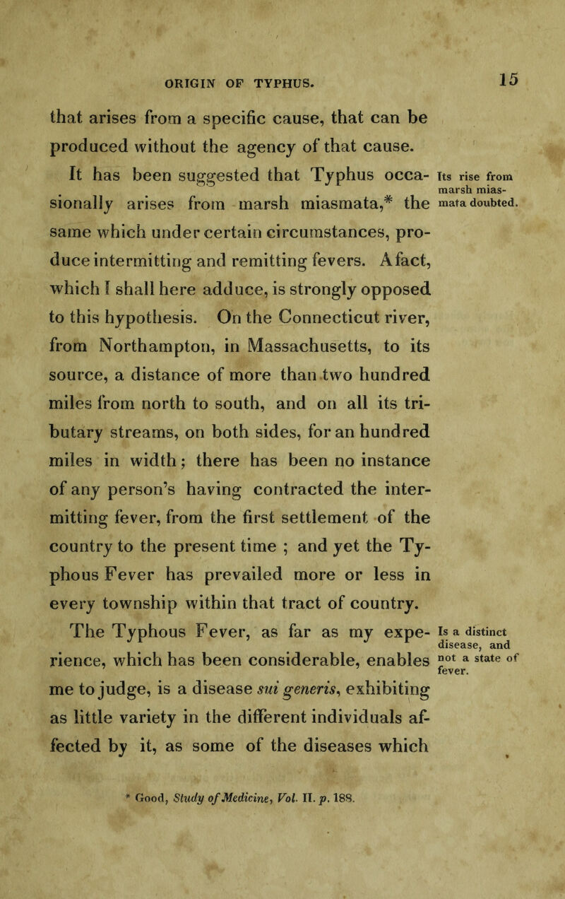 that arises from a specific cause, that can be produced without the agency of that cause. ' It has been suggested that Typhus occa- its rise from marsh mias- sionally arises from marsh miasmata,* the mata doubted, same which under certain circumstances, pro- duce intermitting and remitting fevers. A fact, which f shall here adduce, is strongly opposed, to this hypothesis. On the Connecticut river, from Northampton, in Massachusetts, to its source, a distance of more than two hundred miles from north to south, and on all its tri- butary streams, on both sides, for an hundred miles in width; there has been no instance of any person’s having contracted the inter- mitting fever, from the first settlement of the country to the present time ; and yet the Ty- phous Fever has prevailed more or less in every township within that tract of country. The Typhous Fever, as far as my expe- is a distinct ^ J r disease, and rience, which has been considerable, enables ^ state of fever. me to judge, is a disease sui generis^ exhibiting as little variety in the different individuals af- fected by it, as some of the diseases which * Good, Study of Medicine-, Vol- II. p. 18S.