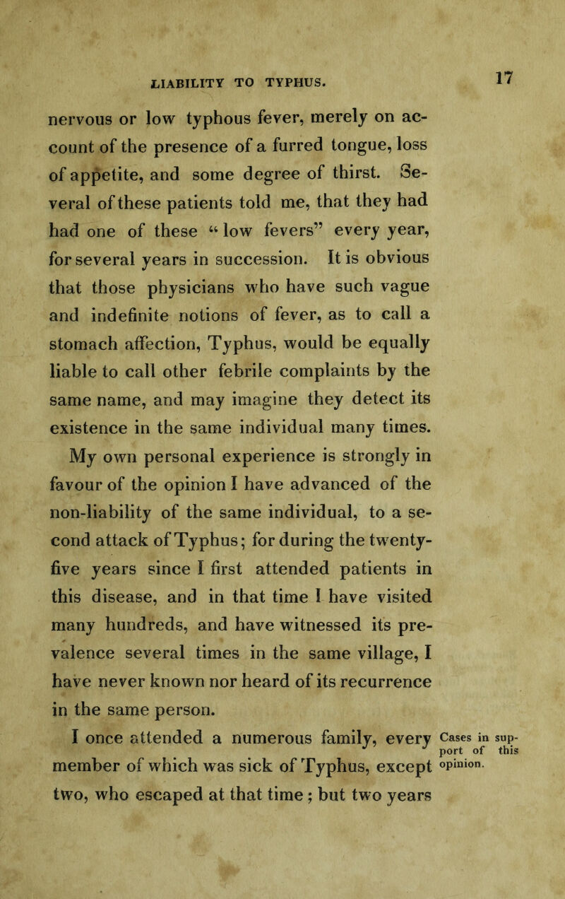 nervous or low typhous fever, merely on ac- count of the presence of a furred tongue, loss of appetite, and some degree of thirst. Se- veral of these patients told me, that they had had one of these ‘‘ low fevers” every year, for several years in succession. It is obvious that those physicians who have such vague and indefinite notions of fever, as to call a stomach affection. Typhus, would be equally liable to call other febrile complaints by the same name, and may imagine they detect its existence in the same individual many times. My own personal experience is strongly in favour of the opinion I have advanced of the non-liability of the same individual, to a se- cond attack of Typhus; for during the twenty- five years since I first attended patients in this disease, and in that time I have visited many hundreds, and have witnessed its pre- valence several times in the same village, I have never known nor heard of its recurrence in the same person. I once attended a numerous family, every Cases in sup- port of this member of which was sick of Typhus, except opinion- two, who escaped at that time; but two years