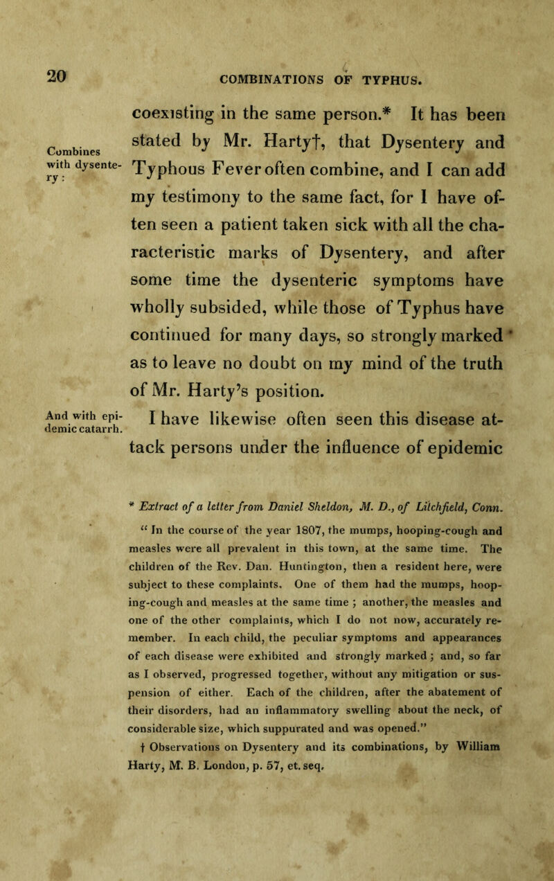 Combines with dysente- ry: And with epi- demic catarrh. coexisting in the same person.* It has been stated by Mr. Hartyf, that Dysentery and Typhous Fever often combine, and I can add my testimony to the same fact, for 1 have of- ten seen a patient taken sick with all the cha- racteristic marks of Dysentery, and after some time the dysenteric symptoms have wholly subsided, while those of Typhus have continued for many days, so strongly marked * as to leave no doubt on my mind of the truth of Mr. Harty’s position. I have likewise often seen this disease at- tack persons under the influence of epidemic * Extract of a letter from Daniel Sheldon, M. D., of Litchfield, Conn. ‘‘ In the course of the year 1807, the mumps, hooping-cough and measles were all prevalent in this town, at the same time. The children of the Rev. Dan. Huntington, then a resident here, were subject to these complaints. One of them had the mumps, hoop- ing-cough and measles at the same time ; another, the measles and one of the other complaints, which I do not now, accurately re- member. In each child, the peculiar symptoms and appearances of each disease were exhibited and strongly marked; and, so far as I observed, progressed together, without any mitigation or sus- pension of either. Each of the children, after the abatement of their disorders, had an inflammatory swelling about the neck, of considerable size, which suppurated and was opened.” t Observations on Dysentery and its combinations, by William Harty, M. B, London, p. 57, et. seq.