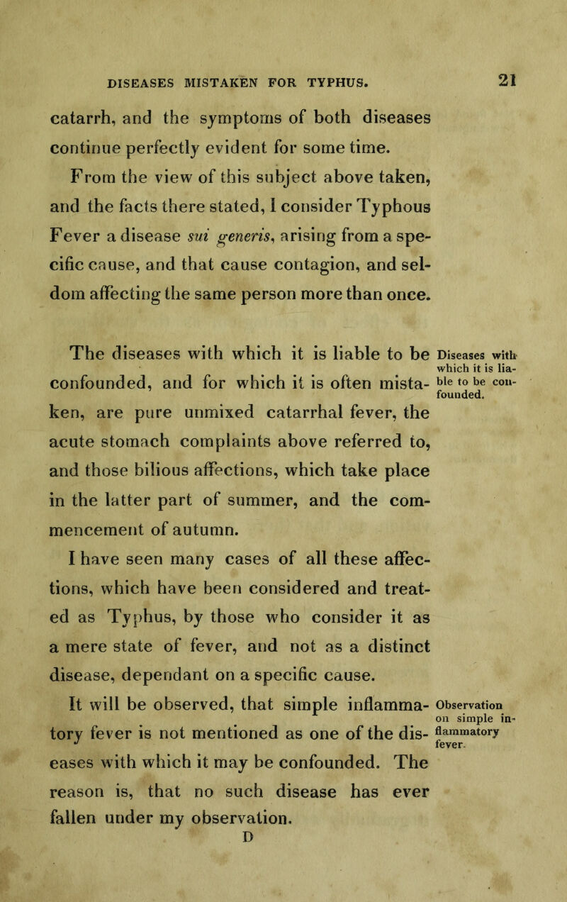 catarrh, and the symptoms of both diseases continue perfectly evident for some time. From the view of this subject above taken, and the facts there stated, I consider Typhous Fever a disease sui generis^ arising from a spe- cific cause, and that cause contagion, and sel- dom affecting the same person more than once. The diseases with which it is liable to be Diseases with which it is lia- confounded, and for which it is often mista- tie to be con- founded. ken, are pure unmixed catarrhal fever, the acute stomach complaints above referred to, and those bilious affections, which take place in the latter part of summer, and the com- mencement of autumn. I have seen many cases of all these affec- tions, which have been considered and treat- ed as Typhus, by those who consider it as a mere state of fever, and not as a distinct disease, dependant on a specific cause. It will be observed, that simple inflamma- observation on simple in- tory fever is not mentioned as one of the dis- flammatory fever. eases with which it may be confounded. The reason is, that no such disease has ever fallen under my observation. D