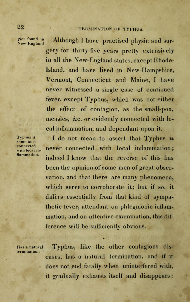 IVot found in IVew-England Typhus is sometimes connected with local in- ti ammation. tdas a natural termination. TERMINATION.OF TYPHUS. Although I have practised physic and sur- gery for thirty-five years pretty extensively in all the New-England states, except Rhode- Island, and have lived in New-Hampshire, Vermont, Connecticut and Maine, I have never witnessed a single case of continued fever, except Typhus, which was not either the effect of contagion, as the small-pox, measles, &c. or evidently connected with lo- cal inflammation, and dependant upon it. I do not mean to assert that Typhus is never connected with local inflammation; indeed I know that the reverse of this has been the opinion of some men of great obser- vation, and that there are many phenomena, which serve to corroborate it; but if so, it differs essentially from that kind of sympa- thetic fever, attendant on phlegmonic inflam- mation, and on attentive examination, this dif- ference will be sufficiently obvious. Typhus, like the other contagious dis- eases, has a natural termination, and if it does not end fatally when uninterfered with, it gradually exhausts itself and disappears;