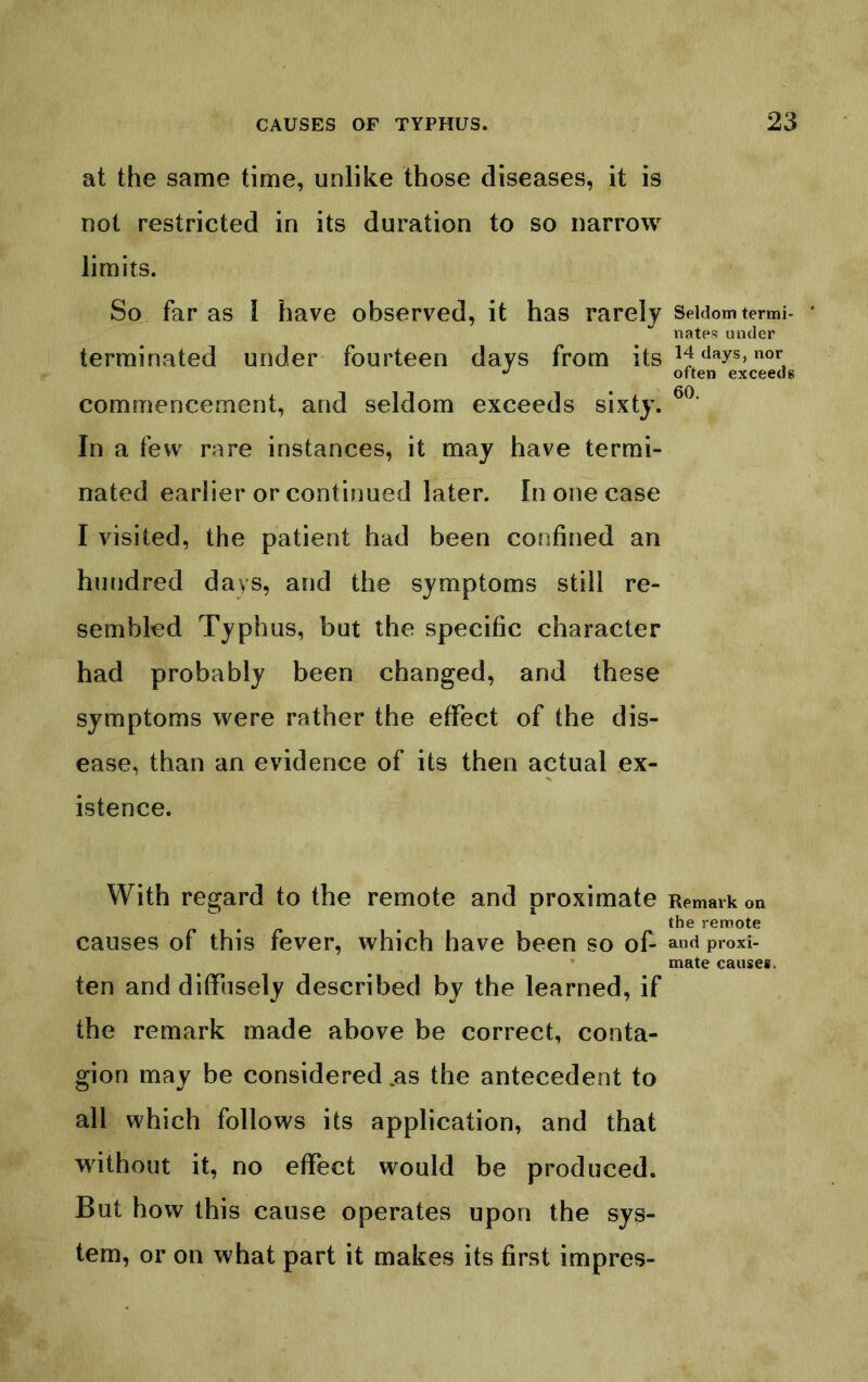 at the same time, unlike those diseases, it is not restricted in its duration to so narrow limits. So far as I have observed, it has rarely terminated under fourteen days from its commencement, and seldom exceeds sixty. In a few rare instances, it may have termi- nated earlier or continued later. In one case I visited, the patient had been confined an hundred days, and the symptoms still re- sembled Typhus, but the specific character had probably been changed, and these symptoms were rather the effect of the dis- ease, than an evidence of its then actual ex- istence. With regard to the remote and proximate causes of this fever, which have been so of- ten and diffusely described by the learned, if the remark made above be correct, conta- gion may be considered .as the antecedent to all which follows its application, and that without it, no effect would be produced. But how this cause operates upon the sys- tem, or on what part it makes its first impres- Seldom termi- nates under 14 days, nor often exceeds 60. Remark on the remote and proxi- mate causes.