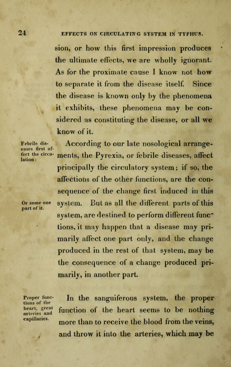 Febrile dis- eases first af- fect the circu- lation : Or some one part of it. Proper func- tions of the heart, great arteries and capillaries. r sion, or how this first impression produces the ultimate effects, we are whollj ignorant. As for the proximate cause I know' not how to separate it from the disease itself. Since the disease is known only by the phenomena it exhibits, these phenomena may be con- sidered as constituting the disease, or all we know of it. According to our late nosological arrange- ments, the Pyrexia, or febrile diseases, affect principally the circulatory system; if so, the affections of the other functions, are the con- sequence of the change first induced in this system. But as all the different parts of this system, are destined to perform different func tions, it may happen that a disease may pri- marily affect one part only, and the change produced in the rest of that system, may be the consequence of a change produced pri- marily, in another part. In the sanguiferous system, the proper function of the heart seems to be nothing more than to receive the blood from the veins, and throw it into the arteries, which may be