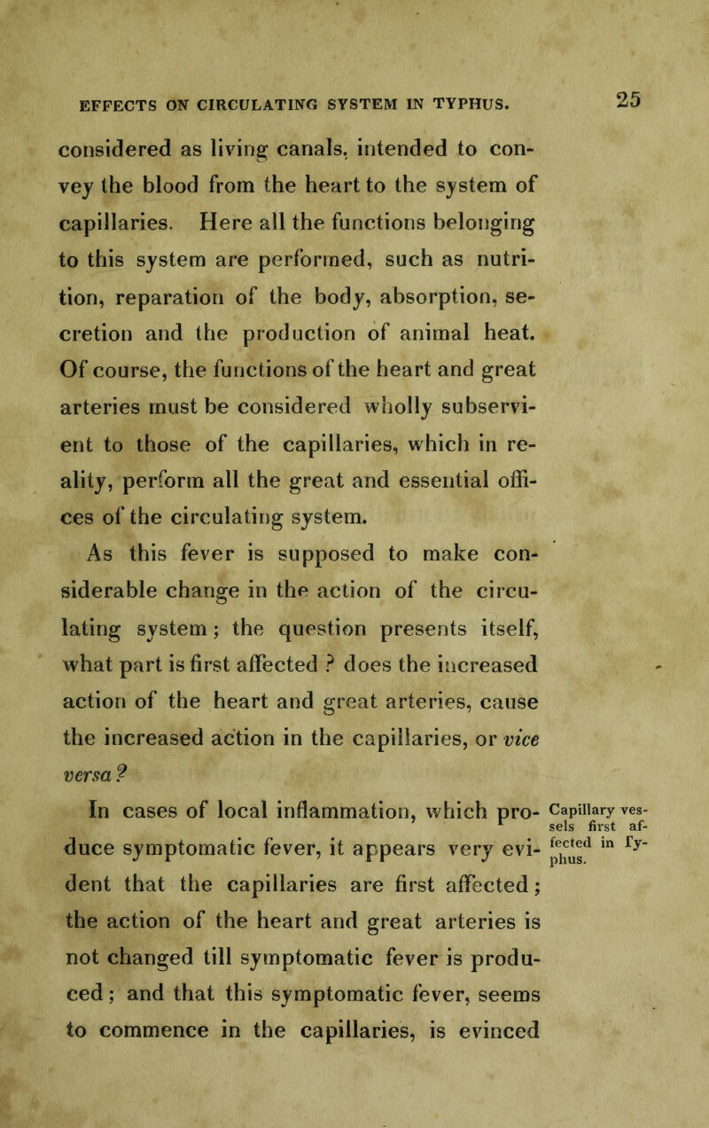 considered as living canals, intended to con- vey the blood from the heart to the system of capillaries. Here all the functions belonging to this system are performed, such as nutri- tion, reparation of the body, absorption, se- cretion and the production of animal heat. Of course, the functions of the heart and great arteries must be considered wholly subservi- ent to those of the capillaries, which in re- ality, perform all the great and essential offi- ces of the circulating system. As this fever is supposed to make con- siderable change in the action of the circu- lating system; the question presents itself, what part is first affected ? does the increased action of the heart and great arteries, cause the increased action in the capillaries, or vice versa ? In cases of local inflammation, which pro- duce symptomatic fever, it appears very evi- dent that the capillaries are first affected; the action of the heart and great arteries is not changed till symptomatic fever is produ- ced ; and that this symptomatic fever, seems to commence in the capillaries, is evinced Capillary ves- sels first af- fected in Ty- phus.