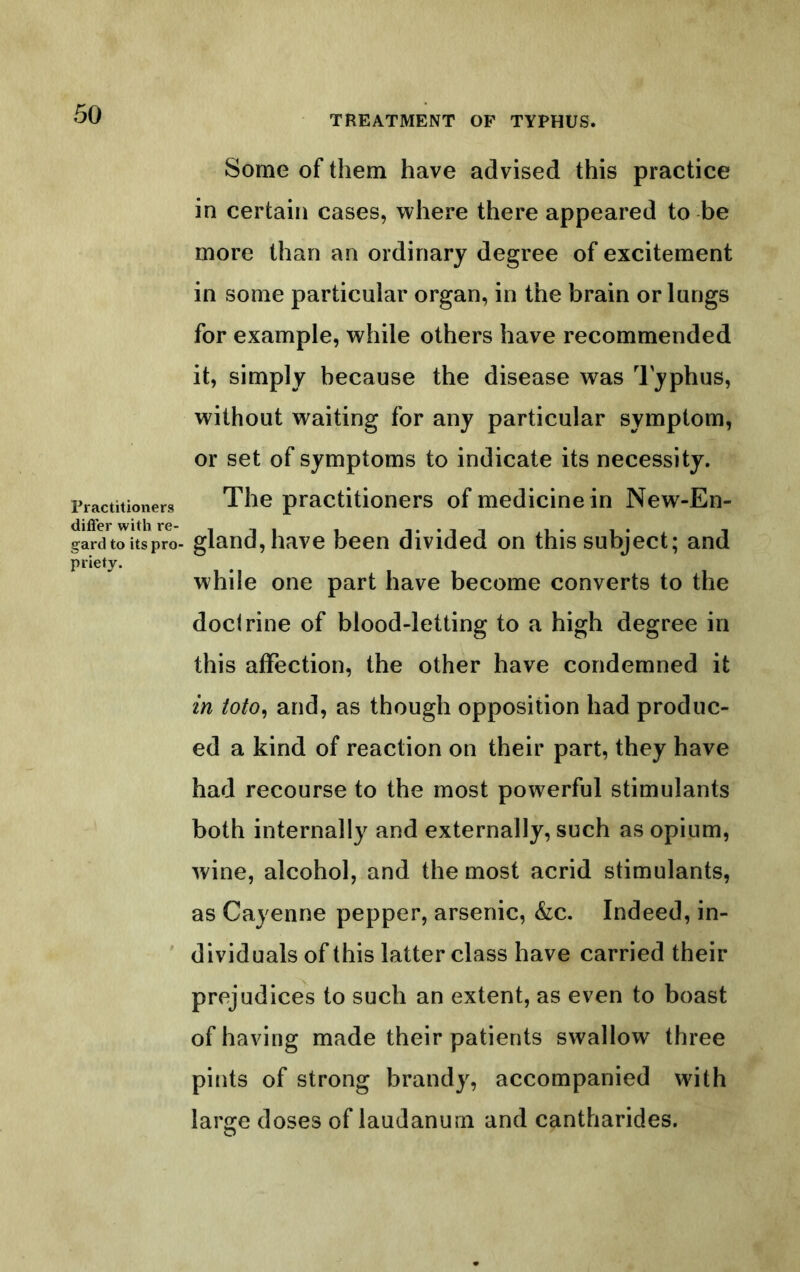 TREATMENT OP TYPHUS. Practitioners dilTer with re- gard to its pro- priety. Some of them have advised this practice in certain cases, where there appeared to be more than an ordinary degree of excitement in some particular organ, in the brain or lungs for example, while others have recommended it, simply because the disease was Typhus, without waiting for any particular symptom, or set of symptoms to indicate its necessity. The practitioners of medicine in New-En- gland,have been divided on this subject; and while one part have become converts to the doctrine of blood-letting to a high degree in this affection, the other have condemned it in toto^ and, as though opposition had produc- ed a kind of reaction on their part, they have had recourse to the most powerful stimulants both internally and externally, such as opium, wine, alcohol, and the most acrid stimulants, as Cayenne pepper, arsenic, &:c. Indeed, in- dividuals of this latter class have carried their prejudices to such an extent, as even to boast of having made their patients swallow three pints of strong brandy, accompanied with largre doses of laudanum and cantharides.