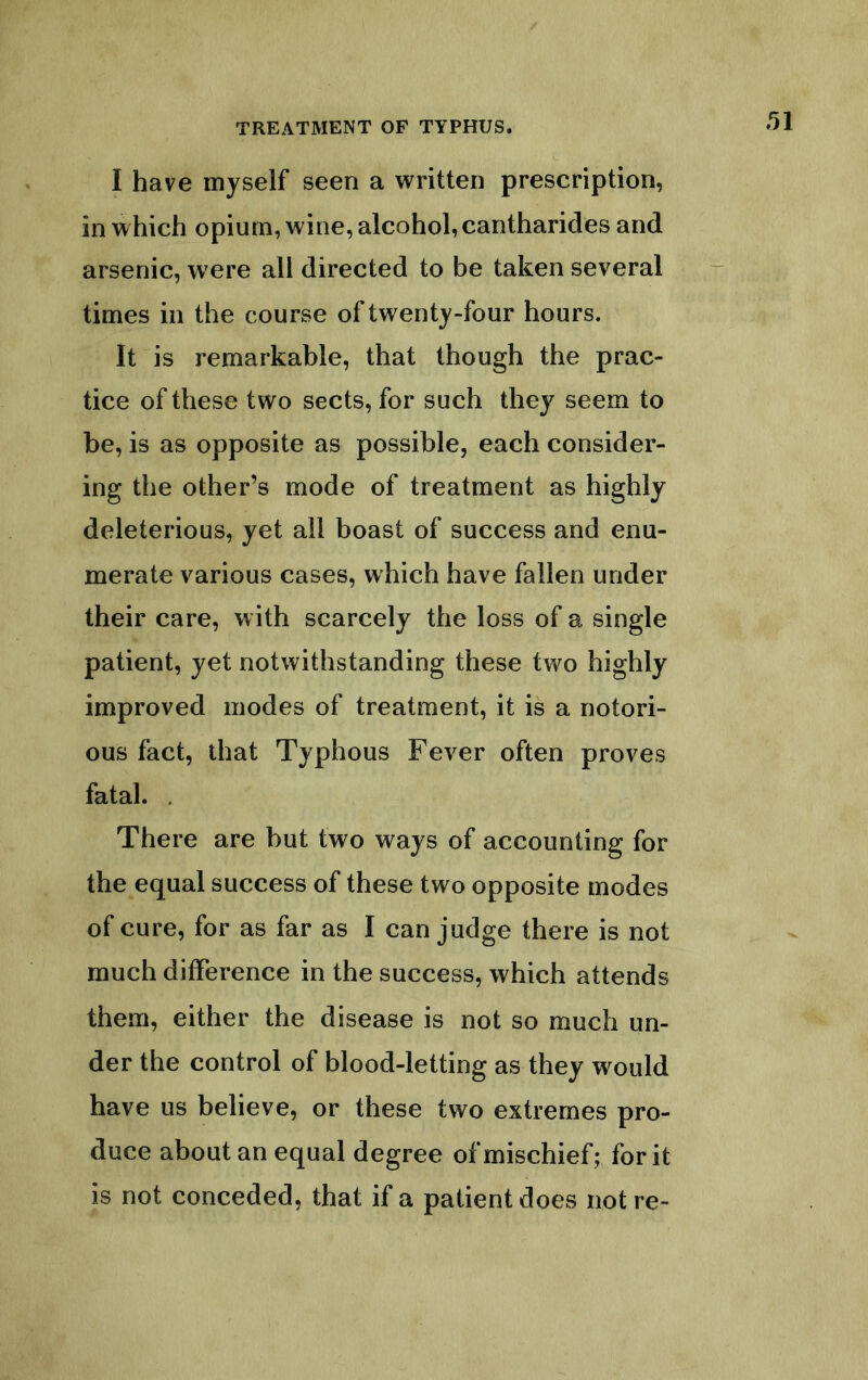 I have myself seen a written prescription, in which opium, wine, alcohol, cantharides and arsenic, w ere all directed to be taken several times in the course of twenty-four hours. It is remarkable, that though the prac- tice of these two sects, for such they seem to be, is as opposite as possible, each consider- ing the other’s mode of treatment as highly deleterious, yet all boast of success and enu- merate various cases, which have fallen under their care, with scarcely the loss of a single patient, yet notwithstanding these two highly improved modes of treatment, it is a notori- ous fact, that Typhous Fever often proves fatal. . There are but two ways of accounting for the equal success of these two opposite modes of cure, for as far as I can judge there is not much difference in the success, which attends them, either the disease is not so much un- der the control of blood-letting as they would have us believe, or these two extremes pro- duce about an equal degree of mischief; for it is not conceded, that if a patient does not re-
