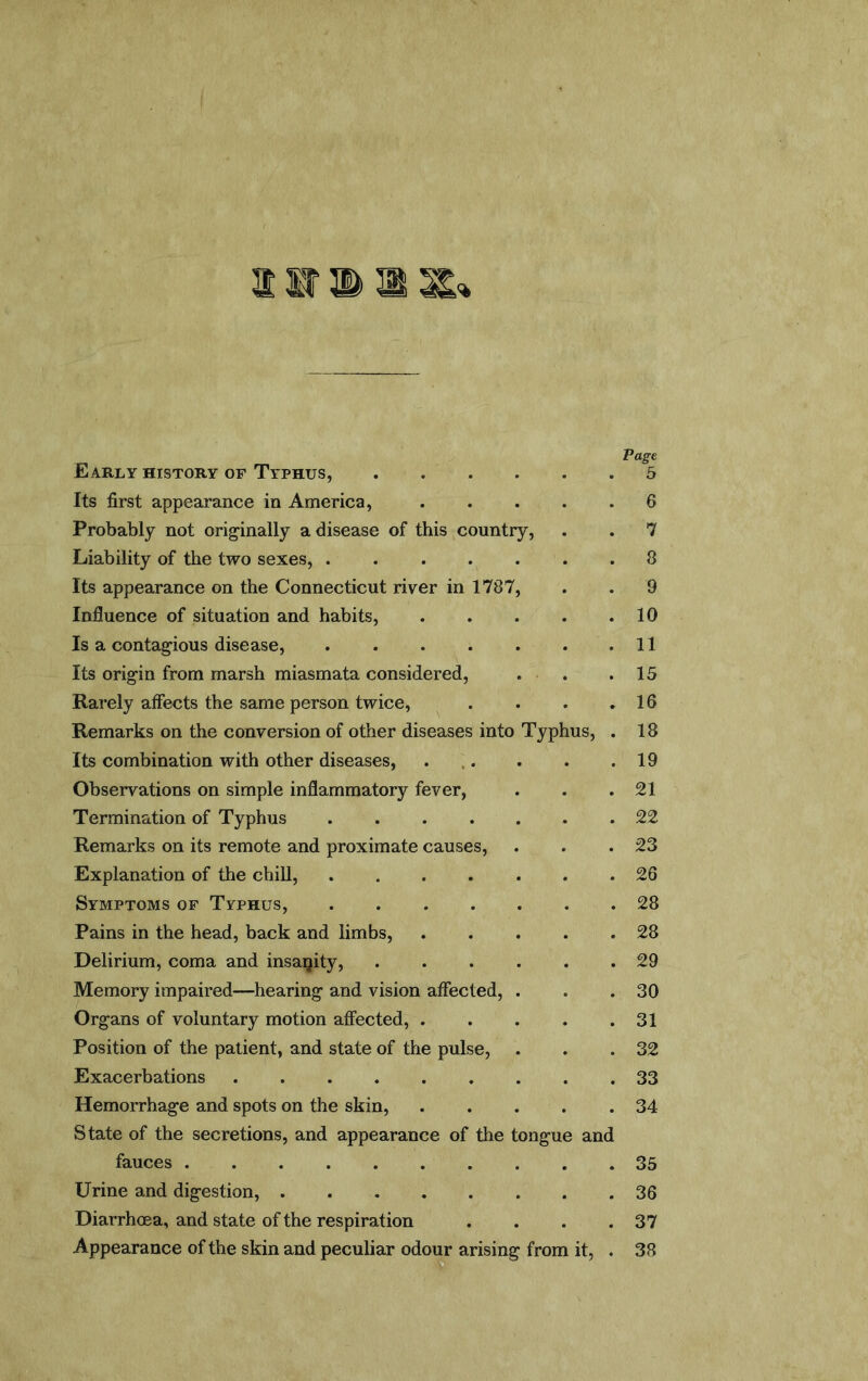 Early history of Typhus, Its first appearance in America, ..... Probably not originally a disease of this country. Liability of the two sexes, ....... Its appearance on the Connecticut river in 1787, Influence of situation and habits, Is a contagious disease, Its origin from marsh miasmata considered, . . Rarely alfects the same person twice, .... Remarks on the conversion of other diseases into Typhus, . Its combination with other diseases, ... Observations on simple inflammatory fever. Termination of Typhus Remarks on its remote and proximate causes. Explanation of the chill, ....... Symptoms of Typhus, Pains in the head, back and limbs, Delirium, coma and insanity, Memory impaired—hearing and vision affected, . Organs of voluntary motion affected, Position of the patient, and state of the pulse, Exacerbations Hemorrhage and spots on the skin, State of the secretions, and appearance of the tongue and fauces Urine and digestion, Diarrhoea, and state of the respiration .... Appearance of the skin and peculiar odour arising from it, . Page 5 6 7 8 9 10 11 15 16 18 19 21 22 23 26 28 28 29 30 31 32 33 34 35 36 37 38