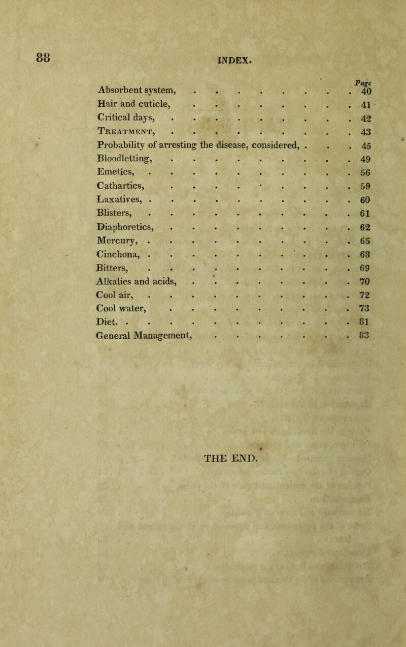INDEX, Absorbent system, Hair and cuticle, Critical days, Treatment, ...... Probability of arresting- the disease, considered. Bloodletting-, Emetics, ....... Cathartics, ....*. Laxatives, Blisters, Diaphoretics, Mercury, Cinchona, .......' Bitters, Alkalies and acids, Cool air, Cool water, Diet, Genei-al Management, .... THE END. Page 40 41 42 43 45 49 56 59 60 61 62 65 68 69 70 72 73 81 83