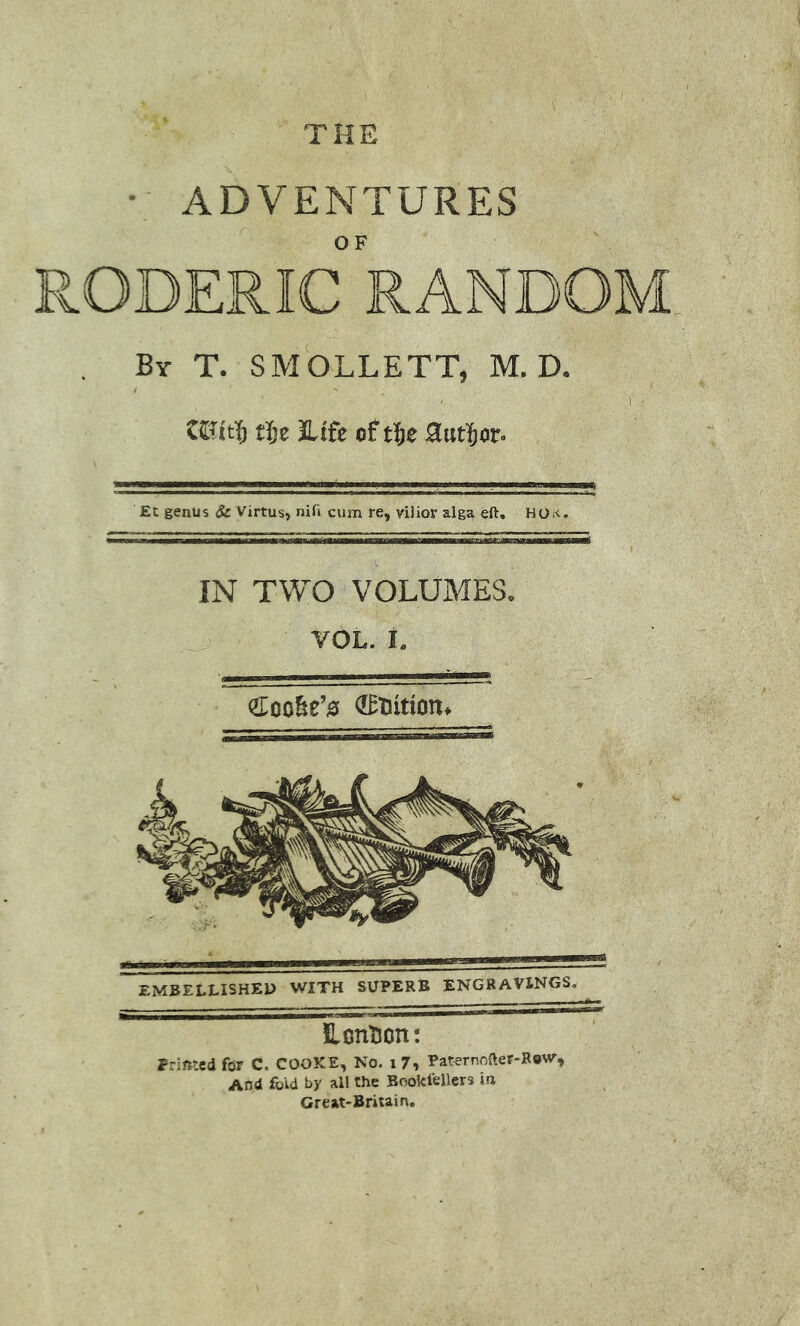 THE • ADVENTURES RODERIC RANDOM By T. SMOLLETT, M. D. tl)e JLtfe of t^e Sutl^or. £t genus Sc virtus, nifi cum re, vHior alga eft. HOk. IN TWO VOLUMES. VOL. i. EMBELLISHED WITH SUPERB ENGRAVINGS, LonTion: Prifttcd for C, COOKE, No. i7, Paternnfter-Revv, And fold by all the Bookfellers ih Great-Britain.