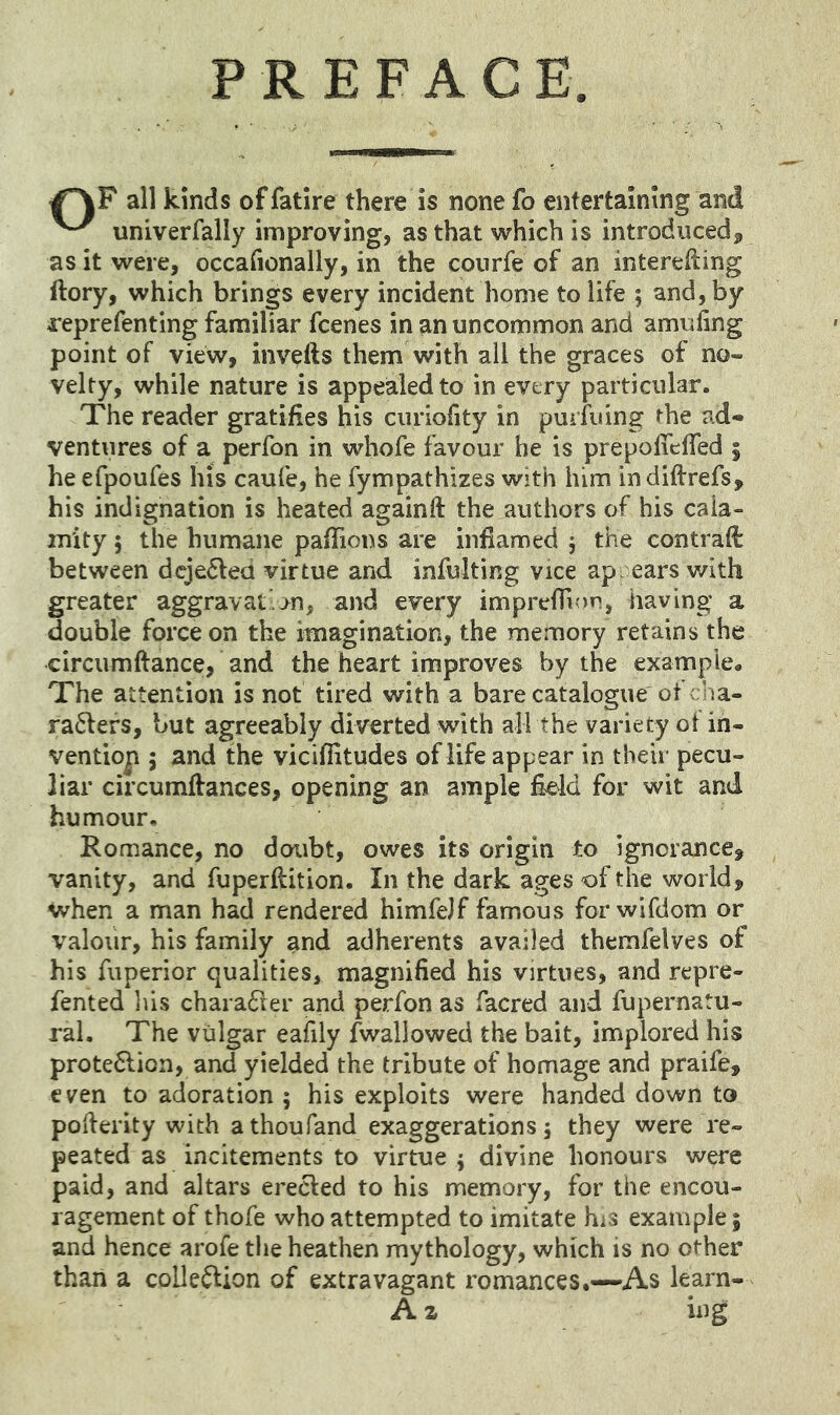 PREFACE. all kinds offatire there is none fo entertaining and univerfally improving, as that which is introduced^ as it were, occafionally, in the courfe of an interelling ftory, which brings every incident home to life ; and, by reprefenting familiar fcenes in an uncommon and amufing point of view, invefts them with all the graces of no- velty, while nature is appealed to in every particular. The reader gratifies his curiofity in puriiiing the ad- ventures of a perfon in whofe favour he is prepolTcfTed 5 he efpoufes his caufe, he fympathizes with him indiftrefs, his indignation is heated againft the authors of his cala- mity 5 the humane pafTions are inflamed j the contrail between dcje6led virtue and infulting vice appears v/ith greater aggravate>n, and every imprefTujn, having a double force on the imagination, the memory retains the circumftance, and the heart improves by the example. The attention is not tired with a bare catalogue ot cha- ra^fefs, but agreeably diverted with all the variety of in- vention ; and the viciflitudes of life appear in their pecu- liar circumffances, opening an ample field for wit and humour, Romance, no doubt, owes its origin to ignorance, vanity, and fuperfiition. In the dark ages of the world, when a man had rendered himfelf famous forwifdom or valour, his family and adherents availed themfelves of his fuperior qualities, magnified his virtues, and repre- fented lus chara61er and perfon as facred and fupernatu- ral. The vulgar eafily fwallowed the bait, implored his prote6lion, and yielded the tribute of homage and praife, even to adoration ; his exploits were handed down to poiferity with athoufand exaggerations 5 they were re- peated as incitements to virtue ; divine honours were paid, and altars creeled to his memory, for the encou- ragement of thofe who attempted to imitate his example; and hence arofe the heathen mythology, which is no other than a coUe^ion of extravagant romances.—As learn- A z ing