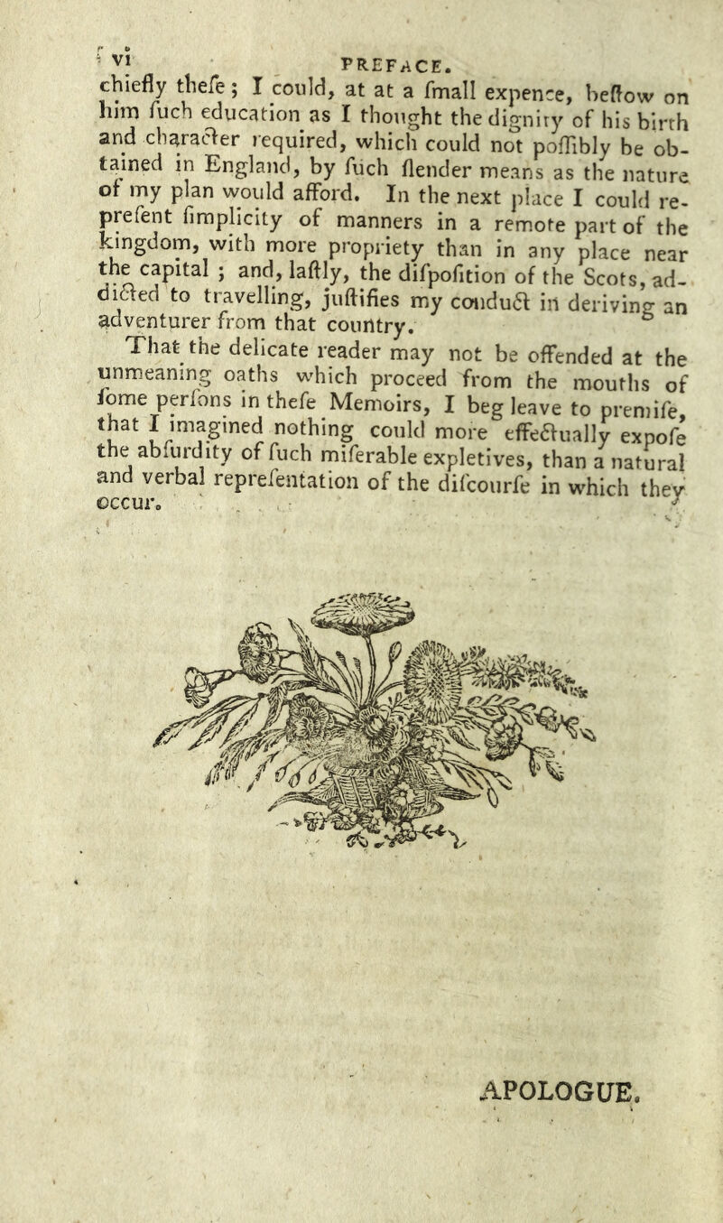 chiefly thefe; I could, at at a fmall expence, heflow on him luch education as I thought thedigniry of his birth and charaaer required, which could not poffibly be ob- tained in England, by fiich flender means as the nature of my plan would afford. In the next place I could re- jarefent firaplicity of manners in a remote part of the kingdom, with more propriety than in any place near the capital ; and, laftly, the difpofition of the Scots, ad- diaed to ti~avelling, juftifies my condua in deriving an adventurer from that country. That the delicate reader may not be offended at the unmeaning oaths which proceed from the mouths of lome perfons in thefe Memoirs, I beg leave to premife, that I imagined nothing could more efFe£tually expofe the abfwdity of fuch miferable expletives, than a natural and verbal reprefeiitation of the difcourfe in which they occur. ' . , ^ APOLOGUE.