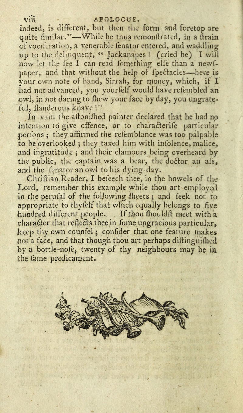 indeed, is dlffereni, but then the form and foretop are quite fimilar.”—While he thus remondrated, in a ftrain of vociferation, a venerable lenator entered, and waddling up to the delinquent, “ Jackanapes ! (cried he) I will novvT let the fee I can read fomething elfe than a newf- paper, and that without the help of fpe61:acles—here is your own note of hand, Sirrah, for money, which, if I bad not advanced, you yourfelf would have refembled an owl, in not daring to /liew your face by day, you ungrate- iul, llanderous knave !” In vain the aftoni/hed painter declared that he liad no intention to give offence, or to charaifferife particular perfons ; they affirmed the refemblance was too palpable to be overlooked j they taxed him with inlblence, malice, and ingratitude j and their clamours being overheard by the public, the captain was a bear, the do<ffor an afs, and the fenatoranowl to his dying-day. Chriffian,Reader, I befeech thee, in the bowels of the Lord, remember this example while thou art employed in the perufal of the following ibeets ; and feek not to appropriate to thyfelf that which equally belongs to five hundred different people. If thou fliouldft meet with a character that reffebis thee in fome upgracious particular, keep thy own counfel; coiffider that one feature makes not a face, and that though thou art perhaps diftinguifhed by a bottle-nofe^ twenty of thy neighbours may be ixi the fame predicament.
