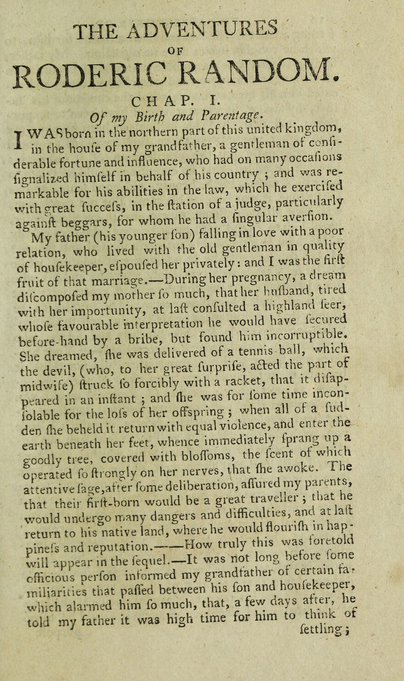THE ADVENTURES OF RODERIC R/VNDOM. CHAP. I. Of my Birth and Parentage. T WAS born in the northern part of this united kingdom, ^ in the houle of my grandfather, a gentleman of conh- derable fortune and influence, who had on many occafions fisnaUzed himCelf in behalf of his country ; and was re- markable for his abilities in the law, which he exercned withEtreat fuccefs, in theftation of a ,judge, particularly asainil beggars, for whom he had a fingular ayerlion. My father (his younger fon) falling in love with a poor relation, who lived with the old gentleman in quality of houfekeeper, efpoufed her privately: and I was the hi .t fruit of that marriage.—During her pregnancy, a dream difcompofed my mother fo much, that her htilband, tired with her importunity, at laft confulted a highland leer, whofe favourable interpretation he would have iecurea before-hand by a bribe, but found him incorruptible. She dreamed, die was delivered ot a tenms^ball, which the devil, fwho, to her great furprife, aaed the part ot midwife) ftruck fo forcibly with a racket, that it difap- peared in an inftant ; and (lie was for Ibme time incon- folable for the lots of her offspring ; when all ot a lud- den (he beheld it return with equal violence, and enter the earth beneath her feet, whence immediately fprang up a goodly tree, covered with bloffoms, the fcent ot winch operated fo ftrcngly on her nerves, that the awoke, f he attentive tage.ab'er fome deliberation, atfured my parents, that their firlt-born would be a great traveller; that he would undergo many dangers and difficulties, ancl ai la t return to his native land, where he wouldflouriffi m hap- pinefs and reputation. How truly this was ioretola will appear in the fequel—It was not long before feme officious perfon informed my grandfather of certain far miliarities that paifed between his fon and houlekeeper, which alarmed him fomuch, that, a few days aftei , le told my father it was high time for him