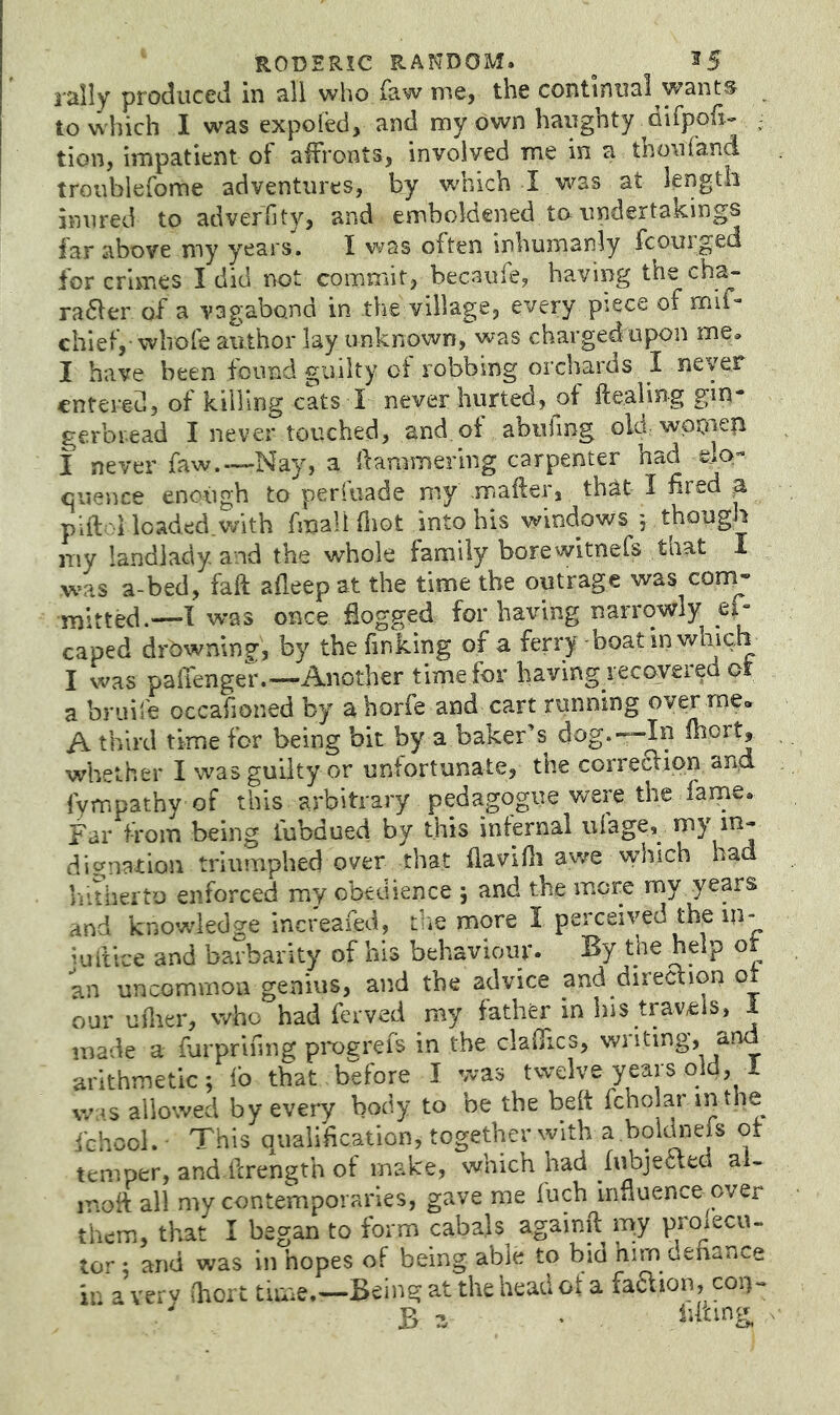rally produced in all who faw me, the continual wants to which I was expofed, and my own haughty difppfi- ; tion, impatient of affronts, involved me in a thoiifand troubiefome adventures, by which I was at length inured to adverhty, and emboldened to undertakings far above my years. I was often inhumanly fcourged for crimes I did not commit, becaufe, having the ch^ raaer of a vagabond in the village, every piece of mil- chief,-wlrofe author lay unknown, was charged upon me. I have been found guilty of robbing orchards I never entered, of killing cats I never hurted, of ftealing gin- gerbread I never touched, and,of abulmg old wpoaep i never faw.—-Nay, a dammerlng carpenter had elo- quence enough to perfuade my mafter, that I fired ^ piftoi loaded.with fmali fliot into his windows 5 though my landlady and the whole family borewitnefs taat I was a-bed, fall afleepat the time the outrage was cont- mitted.—I was once fiogged for having narrowly ei- caped drbwnin?:, by the finking of a ferry - boat in which I was padenger.—Another time for hayingyecoyered ot a bruile occafioned by a horfe and cart running oyerrne* A third time for being bit by a baker’s dog.—In mort, whether I was guilty or unfortunate, the corre6Vipn aud fympathy of this arbitrary pedagogue were the fame. Far from being tubdued by this infernal ufage,^ dignation triumphed over that flavidi awe which had Viitherto enforced my obedience j and the more my years and knowdedge increafed, tlie more I perceived the in- iuftice and barbarity of his behaviour. By the help ot an uncommon genius, and the advice and direction o_ our uilier, who had ferved my father in his travels, i made a furprifmg pi*ogrefs in the cladics, writing, a. arithmetic; i'o that before I was twelve years old, I was allowed by every body to be the belt fcholar in the fchcoL- This qualification, together with a .bokhieis ot temper, and ferength of make, which had fiibjecieci ai- inoft all my contemporaries, gave me fuch innuence over them, that I began to form cabals againft my proxecu- tor : and was in hopes of being able to bid him defiance in a ver V (hort time.—Being at the head ot a faaion, coq- ' B z ’