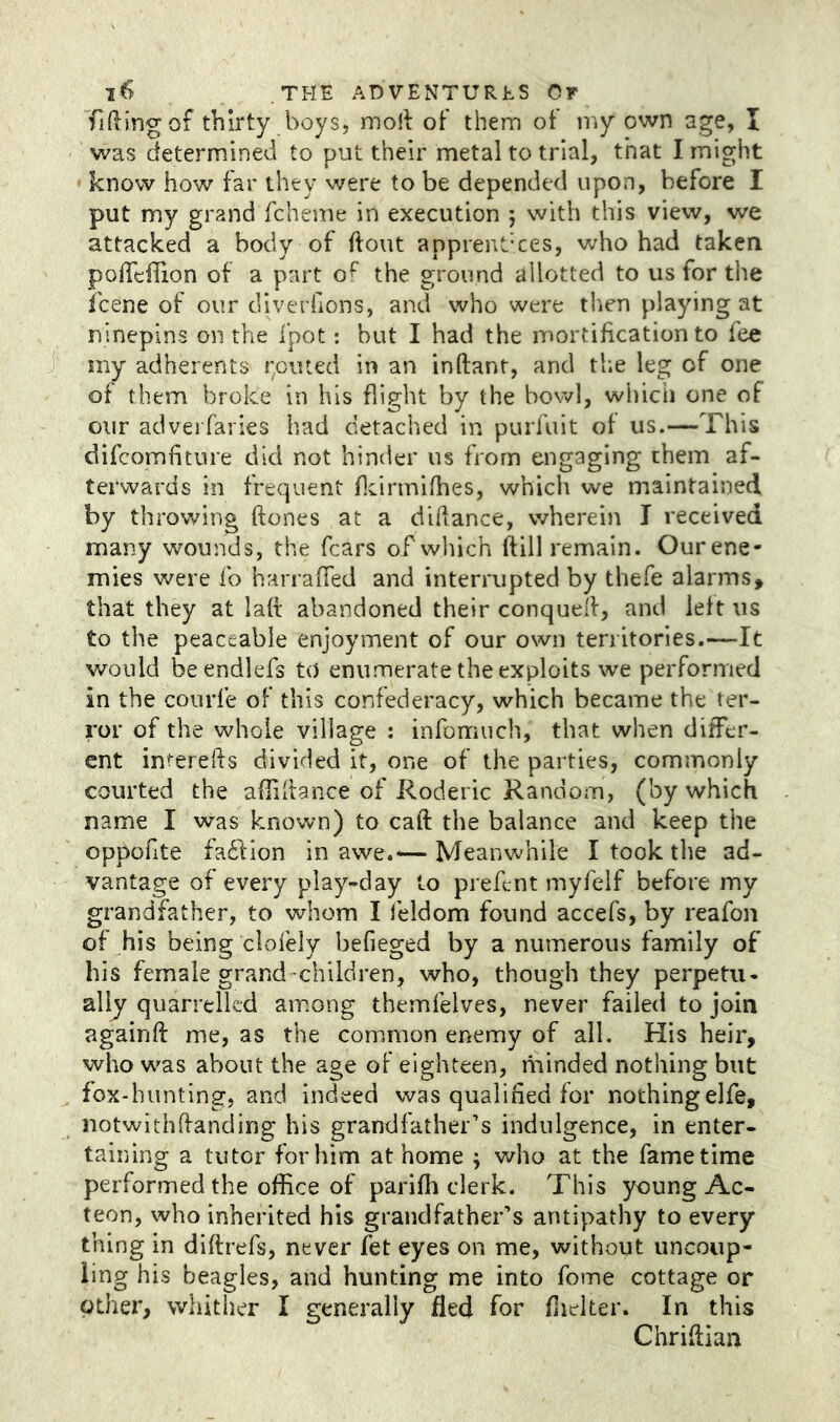 Tiding of thirty boys, moll of them of my own age, I was determined to put their metal to trial, that I might • know how far they were to be depended upon, before I put my grand fcheme in execution ; with this view, we attacked a body of (lout apprenUces, who had taken pofTclIion of a part of^ the ground allotted to us for the fcene of our diverfions, and who were then playing at ninepins on the fpot: but I had the mortification to fee iny adherents i;outed in an inftant, and the leg of one of them broke in his flight by the bow], whicii one of our adverfaries had detached in purfuit of us.—This difcomfiture did not hinder us from engaging them af- terwards in frequent ficirmifhes, which we maintained by throwing ftones at a didance, wherein I received many wounds, the fears of which dill remain. Ourene- mies were fo harraded and interrupted by thefe alarms, that they at lad abandoned their conqued, and left us to the peaceable enjoyment of our own territories.—It would beendlefs to enumerate the exploits we performed in the courfe of this confederacy, which became the ter- ror of the whole village : infomuch, that when differ- ent intereds divided it, one of the parties, commonly courted the aflidance of Roderic Random, (by which name I was known) to cad the balance and keep the oppofite faftion in awe.— Meanwhile I took the ad- vantage of every play-day to prefent myfeif before my grandfather, to whom I leldom found accefs, by reafon of his being clofely befieged by a numerous family of his female grand children, who, though they perpetu- ally quarrelled am.ong themfelves, never failed to join againft me, as the common enemy of all. His heir, who was about the age of eighteen, minded nothing but fox-hunting, and indeed was qualified for nothingelfe, notwithdanding his grandfather’s indulgence, in enter- taining a tutor for him at home j v/ho at the fame time performed the office of parifh clerk. This young Ac- teon, who inherited his grandfather’s antipathy to every thing in didrefs, never fet eyes on me, without uncoup- ling his beagles, and hunting me into fome cottage or other, whither I generally fled for flielter. In this Chridian