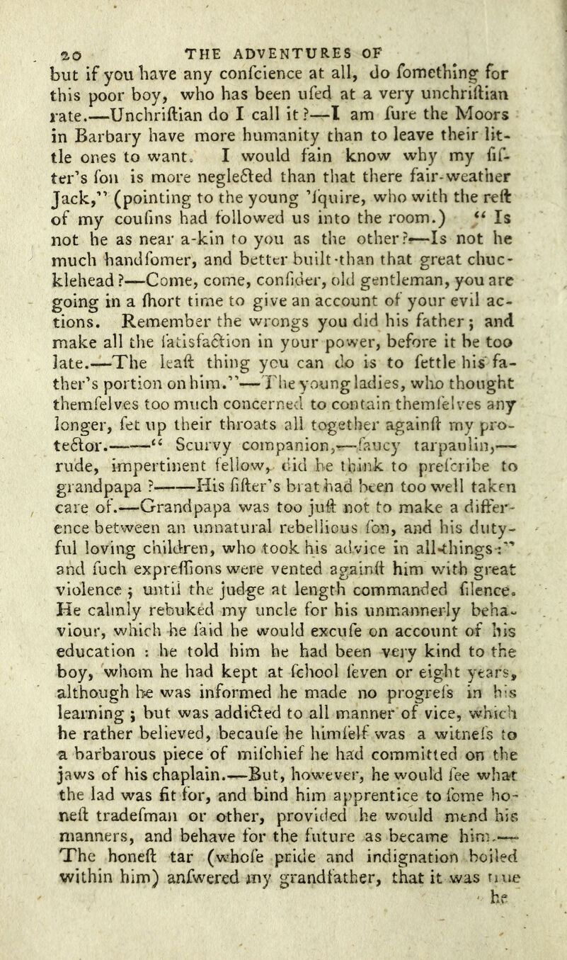 but if you have any confcience at all, do fomething for this poor boy, who has been ufed at a very unchriftian jate.—Unchriftian do I call it?—I am fure the Moors in Barbary have more humanity than to leave their lit- tle ones to want. I would fain know why my fif- ter’s fou is more negle6led than that there fair-weather Jack,” (pointing to the young ’I'quire, who with the reft of my coufins had followed us into the room.) Is not he as near a-kin to you as the other ?-~Is not he much handfomer, and better built-than that great chuc- klehead ?—Come, come, confider, old gentleman, you arc going in a (hort time to give an account of your evil ac- tions. Remember the wrongs you did his father; and make all the fatisfac^ion in your power, before it be too late.—The leaft thing you can do is to fettle his fa- ther’s portion on him.”—The young ladies, wlio thought themfelves too much concerned to contain themfelves any longer, fet up their throats all together againd my pro- teftor. “ Scurvy companion,—faucy tarpaulin,— rude, impertinent fellow,, did be think to preferibe to grandpapa ? His filler’s brat had been too well taken care of.—Grandpapa was too juft not to make a differ- ence between an unnatural rebellious fon, and his duty- ful loving child-ren, who took his advice in all-things-:” and fuch expreffions were vented againft him with great violence ; until the judge at length commanded filence. He calmly rebuked my uncle for his unmannerly beha« viour, which he laid he would excufe on account of his education : he told him he had been veiy kind to the boy, whom he had kept at fchool feven or eight years, although he was informed he made no progrefs in bis learning ; but was addidled to all manner of vice, which he rather believed, becaufe he himfelf was a witnefs to a barbarous piece of mifehief he had committed on the jaws of his chaplain.—But, how^ever, he would fee whar the lad was fit for, and bind him apprentice to feme ho- neft tradefman or other, provided he would mend his manners, and behave for the future as became him,—- The honed tar (w’hofe pride and indignation boiled within him) anfwered my grandfather, that it was riue