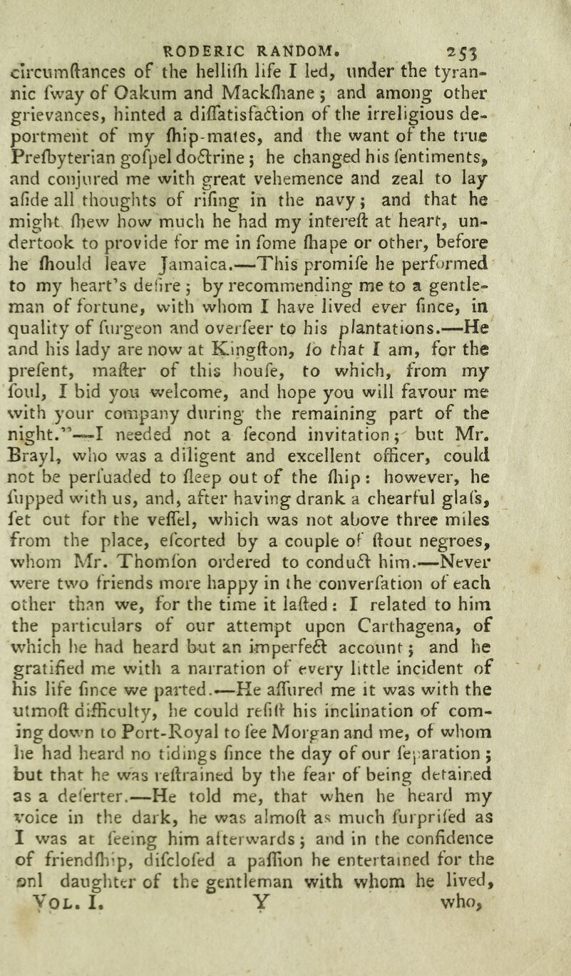 circvsmftances of the hellifh life I led, under the tyran- nic fway of Oakum and Mackfliane ; and among other grievances, hinted a di{ratisfa6lion of the irreligious de- portment of my fhip-mates, and the want of the true Prefbyterian gofpel doflrine; he changed his fentiments, and conjured me with great vehemence and zeal to lay afide all thoughts of rifing in the navy; and that he might fliew how much he had my intereft at heart, un- dertook to provide for me in fome fhape or other, before he fhould leave Jamaica.—This promife he performed to my heart’s defire ; by recommending me to a gentle- man of fortune, with whom I have lived ever fince, in quality of furgeon and overfeer to his plantations.—He and his lady are now at Kinglfon, io that I am, for the prefent, mafter of this houfe, to which, from my foul, I bid you welcome, and hope you will favour me with your company during the remaining part of the night.”-—I needed not a fecond invitation; but Mr. Brayl, who was a diligent and excellent officer, could not be perl’uaded to fleep out of the fliip: however, he flipped with us, and, after having drank a chearful glafs, fet cut for the veffel, which was not above three miles from the place, efcorted by a couple of (lout negroes, whom Mr. Thomlbn ordered to condu61: him.—Never were two friends more happy in the converfation of each other than we, for the time it lafted: I related to him the particulars of our attempt upon Carthagena, of which he had heard but an impei'febl account; and he gratified me with a narration of every little incident of his life fince we parted.-—He affiired me it was with the utmoft difficulty, he could refill his inclination of com- ing down to Port-Royal to fee Morgan and me, of whom he had heard no tidings fince the day of our fej aration; but that he was veftrained by the fear of being detained as a deferter.—He told me, that when he heard my X'oice in the dark, he was almoft as much furpriled as I was at feeing him afterwards; and in the confidence of friendfhip, difclofed a paffion he entertained for the onl daughter of the gentleman with whom he lived. Vox.. 1. Y who,