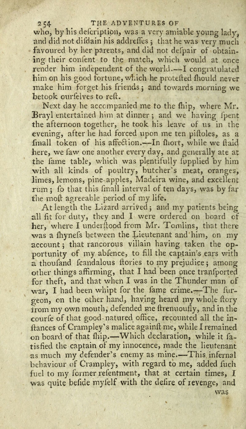 who, by bis defcriptipn, was a very amiable young lady, and did not difdain his addreffes 5 that he was very rnucli favoured by her parents, and did not defpair of obtain- ing their confent to the match, whicli would at once render him independent of the world—I congratulated him on his good fortune, which he protefted fliould never make him forget his friends 5 and towards morning we betook ourfelves to reft. Next day he accompanied me to the (hip, where Mr. Brayl entertained him at dinner; and we having fpent the afternoon together, he took his leave of us in the evening, after he had forced upon me ten piftoles, as a fmall token of his affe61ion.---In fliort, while we ft aid here, we faw one another every day, and generally ate at the fame table, which was plentifully fypplied by him with all kinds of poultry, butcher’s meat, oranges, limes, lemons, pine-apples, Madeira wine, and excellent rum ; fo that this fmall interval of ten days, was by far tlie moft agreeable period of my life. At length the Lizard arrived 5 and my patients being all lit for duty, they and I were ordered on board of her, where I undeiftood from Mr. Tomlins, that there was a ftiynefs between the Lieutenant and him, on my account; that rancorous villain having taken the op- portunity of my abfence, to fill the captain's ears with a thoufand fcandalous ftories to my prejudice; among other things affirming, that I had been once tranfported for theft, and that when I was in the Thunder man of war, I had been whipt for the fame crime.—The fur- geon, on the other hand, haying heard my whok ftory from my own mouth, defended me ftrenuoufly, and in the courfe of that good-natured office, recounted all the in- ftances of Crampley’s malice againft me, while I remained onboard of that ffiip.—Which declaration, while it fa- tisfied the captain of my innocence, made the lieutenant ss much my defender’s enemy as mine.—This, infernal behaviour of Crampley, with regard to me, added fuch fuel to my former refentment, that at certain times, I was quite befide myfelf with the delire of revenge, and was