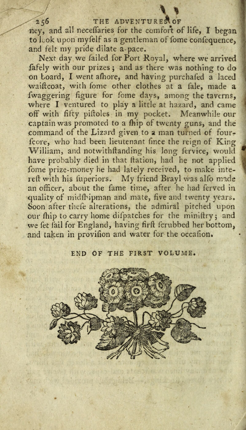 \' 256 THE ADVENTURESS OF ney, and all neceflaries for the comfort of life, I began to Lok upon myfelf as a gentleman of fome confequence, and felt my pride dilate a-pace. Next day we failed for Port Royal, where we arrived fafely with our prizes; and as there was nothing to do on board, I went afhore, and having purchafed a laced waiftcoat, with fome other clothes at a fale, made a fwaggering figure for fome days, among the taverns, where I ventured to play a little at hazard, and came off with fifty piftoles in my pocket. Meanwhile our captain was promoted to a fhip of twenty guns, and the command of the Lizard given to a man turned of four- fcore, who had been lieutenant fince the reign of King William, and notwithftanding his long fervice, would have probably died in that Nation, had he not applied fome prize-money he had lately received, to make inte- reft with his fuperiors. My friend Brayl was alfo made an officer, about the fame time, after he had ferved in quality of midflu'pman and mate, five and twenty years. Soon after thefe alterations, the admiral pitched upon our fhip to carry home difpatches for the miniftryj and we fet fail for England, having firft fcrubbed her bottom, and taken in provifion and water for the occafion. END OF THE FIRST VOLUME.